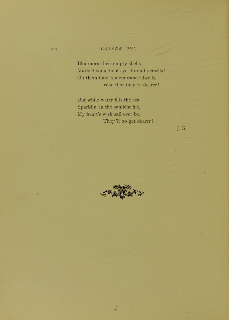 CALLER OU'. Ilka morn their empty shells Marked some houfs ye'11 mind yersells On them fond remembrance dwells, Wae that they're dearer! But while water fills the sea, Sparklin' in the sunlicht hie, My heart's wish sail ever be, They '11 no get dearer!