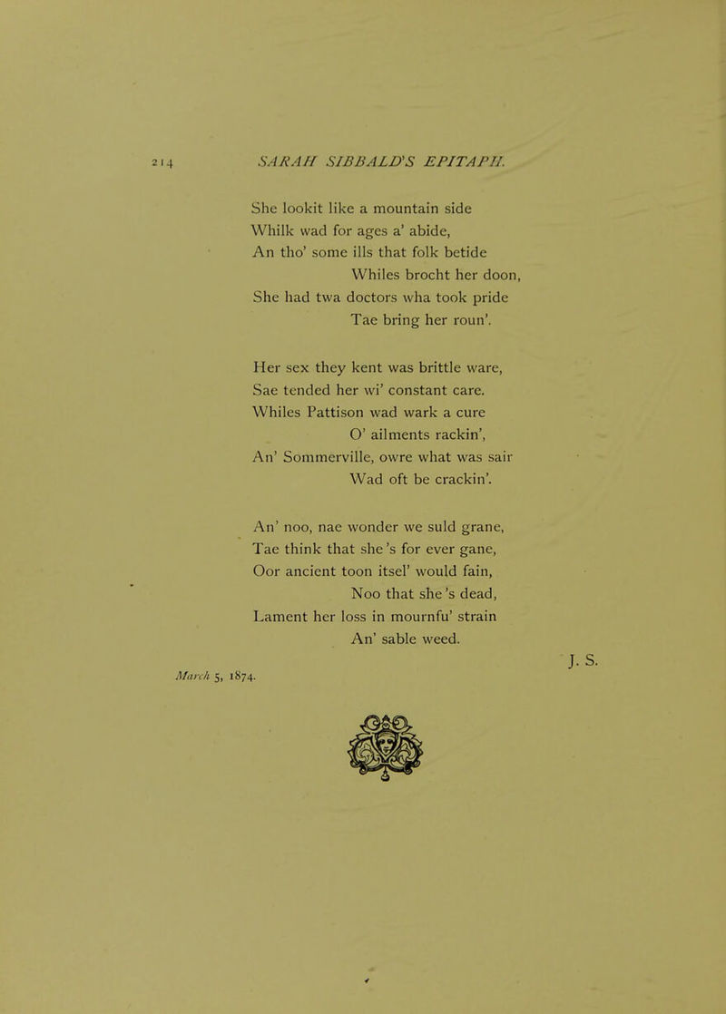 SARAH SIBBALUS EPITAPH. She lookit like a mountain side Whilk wad for ages a' abide, An tho' some ills that folk betide Whiles brocht her doon, She had twa doctors wha took pride Tae bring her roun'. Her sex they kent was brittle ware, Sae tended her wi' constant care. Whiles Pattison wad wark a cure O' ailments rackin', An' Sommerville, owre what was sair Wad oft be crackin'. An' noo, nae wonder we suld grane, Tae think that she's for ever gane, Oor ancient toon itsel' would fain, Noo that she's dead, Lament her loss in mournfu' strain An' sable weed. J. S. March 5, 1874.
