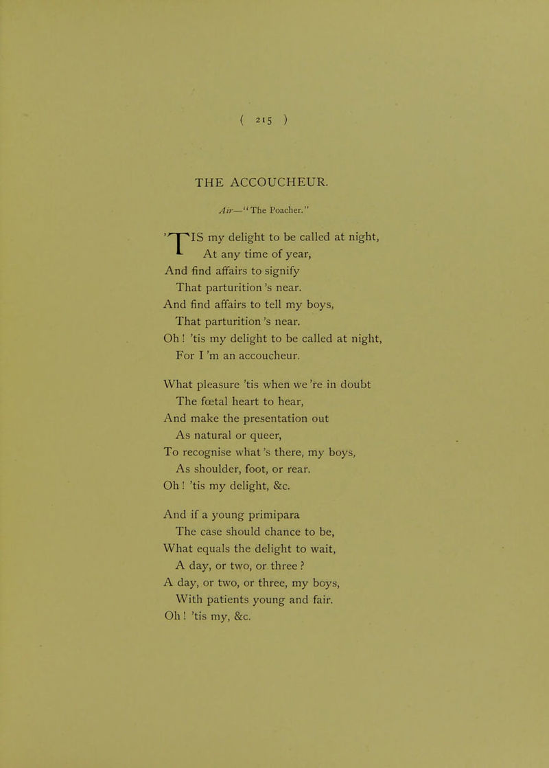 THE ACCOUCHEUR. Air— The Poacher. 'HT*IS my delight to be called at night, *- At any time of year, And find affairs to signify That parturition's near. And find affairs to tell my boys, That parturition's near. Oh! 'tis my delight to be called at night, For I'm an accoucheur. What pleasure 'tis when we 're in doubt The fcetal heart to hear, And make the presentation out As natural or queer, To recognise what's there, my boys, As shoulder, foot, or rear. Oh ! 'tis my delight, &c. And if a young primipara The case should chance to be, What equals the delight to wait, A day, or two, or three ? A day, or two, or three, my boys, With patients young and fair. Oh ! 'tis my, &c.