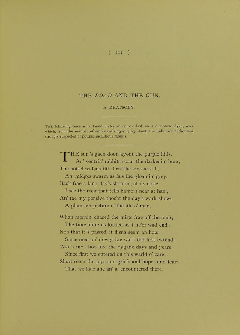 THE ROAD AND THE GUN. A RHAPSODY. The following lines were found under an empty flask on a dry stone dyke, over which, from the number of empty cartridges lying about, the unknown author was strongly suspected of potting incautious rabbits. ' I AHE sun's gaen doon ayont the purple hills, An' ventrin' rabbits scour the darkenin' brae; The noiseless bats flit thro' the air sae still, An' midges swarm as fa's the gloamin' grey. Back frae a lang day's shootin', at its close I see the reek that tells hame's near at han', An' tae my pensive thocht the day's wark shows A phantom picture o' the life o' man. Whan mornin' chased the mists frae aff the muir, The time afore us looked as !t ne'er wad end; Noo that it's passed, it disna seem an hour Since men an' dowgs tae wark did first extend. Wae's me! hoo like the bygane days and years Since first we entered on this warld o' care; Short seem the joys and griefs and hopes and fears That we ha'e ane an' a' encountered there.