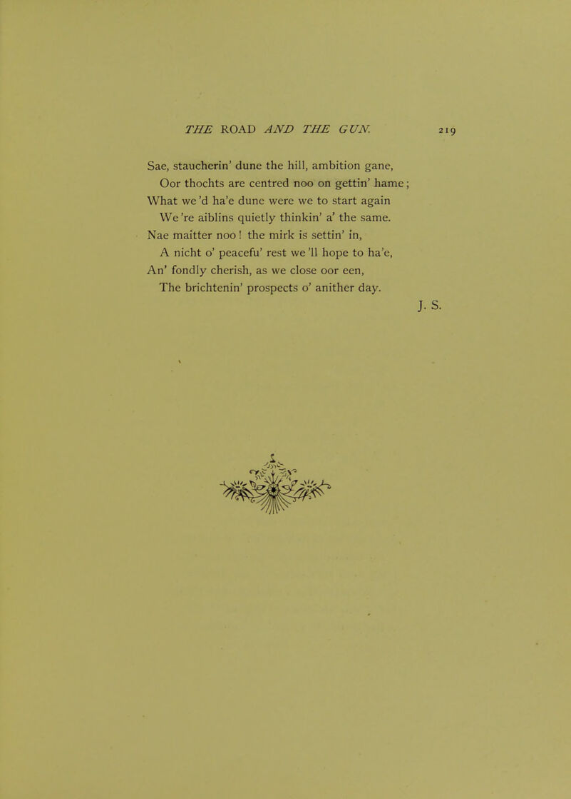 Sae, staucherin' dune the hill, ambition gane, Oor thochts are centred noo on gettin' hame; What we'd ha'e dune were we to start again We 're aiblins quietly thinkin' a' the same. Nae maitter noo! the mirk is settin' in, A nicht o' peacefu' rest we '11 hope to ha'e, An' fondly cherish, as we close oor een, The brichtenin' prospects o' anither day.