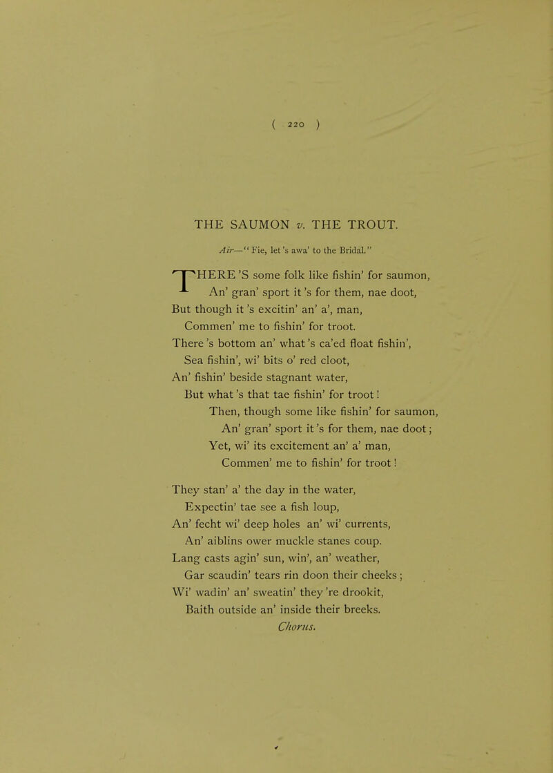 THE SAUMON v. THE TROUT. Air— Fie, let's awa' to the Bridal. HERE 'S some folk like fishin' for saumon, An' gran' sport it's for them, nae doot, But though it's excitin' an' a', man, Commen' me to fishin' for troot. There's bottom an' what's ca'ed float fishin', Sea fishin', wi' bits o' red cloot, An' fishin' beside stagnant water, But what's that tae fishin' for troot! Then, though some like fishin' for saumon, An' gran' sport it's for them, nae doot; Yet, wi' its excitement an' a' man, Commen' me to fishin' for troot! They stan' a' the day in the water, Expectin' tae see a fish loup, An' fecht wi' deep holes an' wi' currents, An' aiblins ower muckle stanes coup. Lang casts agin' sun, win', an' weather, Gar scaudin' tears rin doon their cheeks ; Wi' wadin' an' sweatin' they're drookit, Baith outside an' inside their breeks.