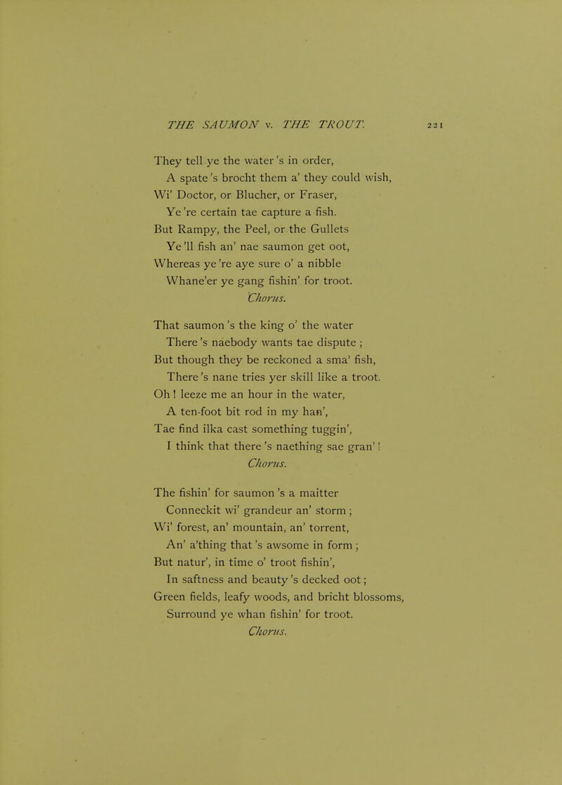 They tell ye the water's in order, A spate's brocht them a' they could wish, Wi' Doctor, or Blucher, or Fraser, Ye 're certain tae capture a fish. But Rampy, the Peel, or the Gullets Ye '11 fish an' nae saumon get oot, Whereas ye're aye sure o' a nibble Whane'er ye gang fishin' for troot. Chorus. That saumon's the king o' the water There's naebody wants tae dispute ; But though they be reckoned a sraa' fish, There's nane tries yer skill like a troot. Oh ! leeze me an hour in the water, A ten-foot bit rod in my han', Tae find ilka cast something tuggin', I think that there's naething sae gran'! Chorus. The fishin' for saumon's a maitter Conneckit wi' grandeur an' storm ; Wi' forest, an' mountain, an' torrent, An' a'thing that's awsome in form ; But natur', in time o' troot fishin', In saftness and beauty's decked oot; Green fields, leafy woods, and bricht blossoms, Surround ye whan fishin' for troot. Chorus.
