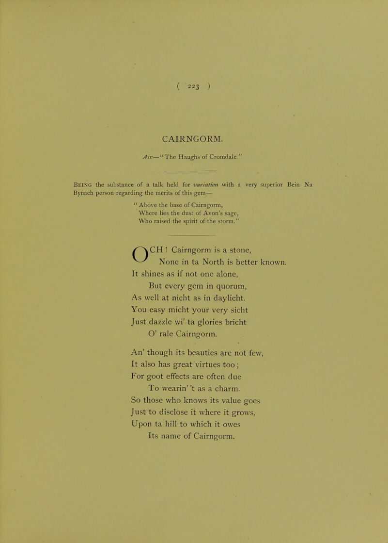 CAIRNGORM. Air—The Haughs of Cromdale  Being the substance of a talk held for variation svith a very superior Bein Na Bynach person regarding the merits of this gem;— Above the base of Cairngorm, Where lies the dust of Avon's sage, Who raised the spirit of the storm. CH ! Cairngorm is a stone, None in ta North is better known. It shines as if not one alone, But every gem in quorum, As well at nicht as in daylicht. You easy micht your very sicht Just dazzle wi' ta glories bricht O' rale Cairngorm. An' though its beauties are not few, It also has great virtues too; For goot effects are often due To wearin' 't as a charm. So those who knows its value goes Just to disclose it where it grows, Upon ta hill to which it owes Its name of Cairngorm.