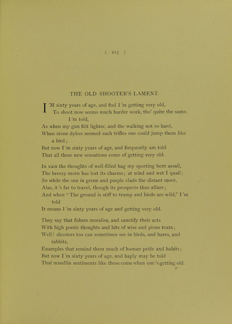THE OLD SHOOTER'S LAMENT. I'M sixty years of age, and feel I'm getting very old, To shoot now seems much harder work, tho' quite the same, I'm told, As when my gun felt lighter, and the walking not so hard, When stone dykes seemed such trifles one could jump them like a bird ; But now I'm sixty years of age, and frequently am told That all these new sensations come of getting very old. In vain the thoughts of well-filled bag my sporting bent assail, The breezy morn has lost its charms; at wind and wet I quail; So while the sun in green and purple clads the distant moor, Alas, it's far to travel, though its prospects thus allure; And when The ground is stiff to tramp and birds are wild, I'm told It means I'm sixty years of age and getting very old. They say that fishers moralise, and sanctify their acts With high poetic thoughts and bits of wise and pious texts; Well! shooters too can sometimes see in birds, and hares, and rabbits, Examples that remind them much of human pride and habits; But now I'm sixty years of age, and haply may be told That maudlin sentiments like these come when one's getting old. p