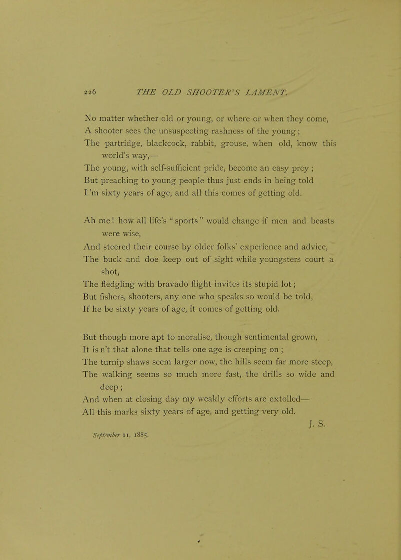 No matter whether old or young, or where or when they come, A shooter sees the unsuspecting rashness of the young; The partridge, blackcock, rabbit, grouse, when old, know this world's way,— The young, with self-sufficient pride, become an easy prey ; But preaching to young people thus just ends in being told I'm sixty years of age, and all this comes of getting old. Ah me! how all life's sports would change if men and beasts were wise, And steered their course by older folks' experience and advice, The buck and doe keep out of sight while youngsters court a shot, The fledgling with bravado flight invites its stupid lot; But fishers, shooters, any one who speaks so would be told, If he be sixty years of age, it comes of getting old. But though more apt to moralise, though sentimental grown, It isn't that alone that tells one age is creeping on ; The turnip shaws seem larger now, the hills seem far more steep, The walking seems so much more fast, the drills so wide and deep; And when at closing day my weakly efforts are extolled— All this marks sixty years of age, and getting very old. J. S. September II, 1885.