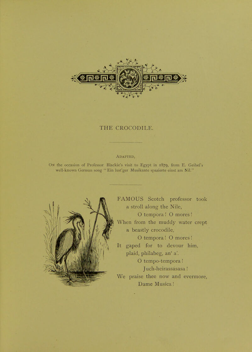 Adapted, n the occasion of Professor Blackie's visit to Egypt in 1879, from E. Geibel's well-known German song  Ein lust'ger Musikante spazierte einst am Nil. FAMOUS Scotch professor took a stroll along the Nile, O tempora ! O mores ! When from the muddy water crept a beastly crocodile, O tempora ! O mores ! It gaped for to devour him, plaid, philabeg, an' a'. O tempo-tempora! Juch-heirassasasa! We praise thee now and evermore, Dame Musica!