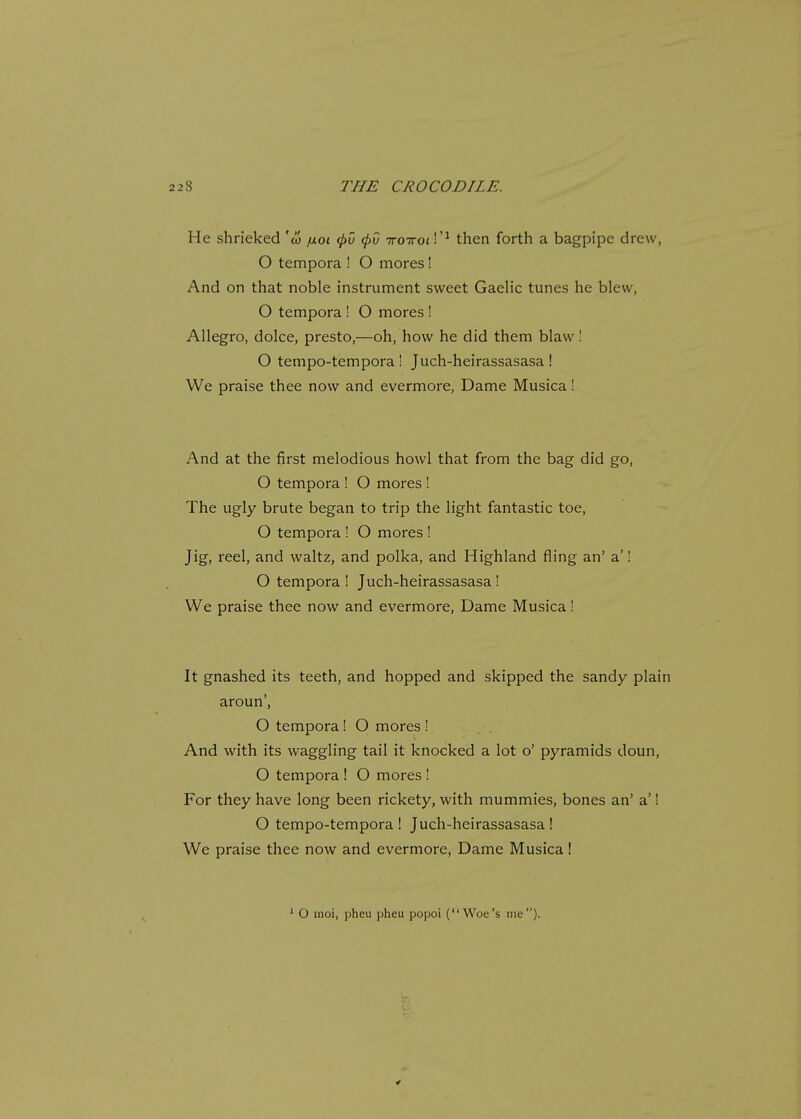 He shrieked 'co fxoi <f>0 <f>v iroiroiV1 then forth a bagpipe drew, O tempora ! O mores! And on that noble instrument sweet Gaelic tunes he blew, O tempora ! O mores ! Allegro, dolce, presto,—oh, how he did them blaw! O tempo-tempora ! Juch-heirassasasa ! We praise thee now and evermore, Dame Musica ! And at the first melodious howl that from the bag did go, O tempora ! O mores ! The ugly brute began to trip the light fantastic toe, O tempora ! O mores ! Jig, reel, and waltz, and polka, and Highland fling an' a'! O tempora ! Juch-heirassasasa ! We praise thee now and evermore, Dame Musica! It gnashed its teeth, and hopped and skipped the sandy plain aroun', O tempora! O mores ! And with its waggling tail it knocked a lot o' pyramids doun, O tempora ! O mores ! For they have long been rickety, with mummies, bones an' a'! O tempo-tempora ! Juch-heirassasasa ! We praise thee now and evermore, Dame Musica! 1 O moi, pheu pheu popoi (Woe's me).