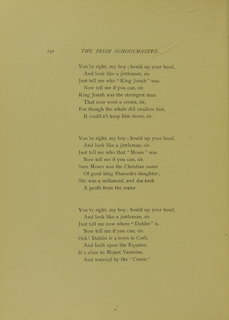 You 're right, my boy ; hould up your head, And look like a jintleman, sir. Just tell me who  King Jonah  was. Now tell me if you can, sir. King Jonah was the strongest man That ever wore a crown, sir, For though the whale did swallow him, It could n't keep him down, sir. You 're right, my boy ; hould up your head, And look like a jintleman, sir. Just tell me who that  Moses was. Now tell me if you can, sir. Sure Moses was the Christian name Of good king Pharaoh's daughter ; She was a milkmaid, and she took A profit from the water. You 're right, my boy; hould up your head, And look like a jintleman, sir. Just tell me now where  Dublin  is. Now tell me if you can, sir. Och ! Dublin is a town in Cork, And built upon the Equator, It's close to Mount Vesuvius, And watered by the  Cratur.