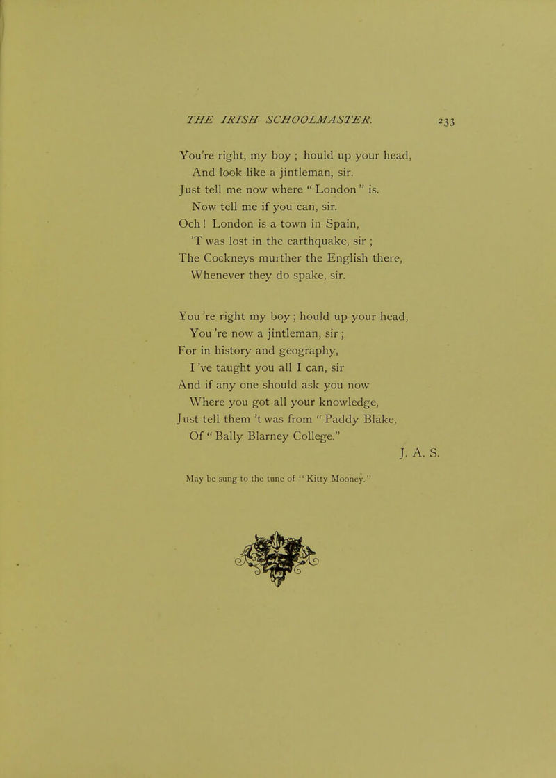 You're right, my boy ; hould up your head, And look like a jintleman, sir. Just tell me now where  London  is. Now tell me if you can, sir. Och! London is a town in Spain, 'T was lost in the earthquake, sir ; The Cockneys murther the English there, Whenever they do spake, sir. You 're right my boy; hould up your head, You 're now a jintleman, sir ; For in history and geography, I've taught you all I can, sir And if any one should ask you now Where you got all your knowledge, Just tell them 'twas from  Paddy Blake, Of  Bally Blarney College. J. A. May be sung to the tune of  Kitty Mooney.