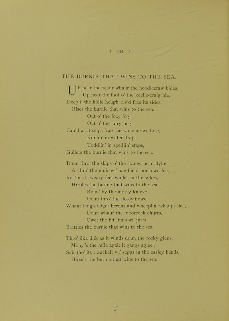 THE BURNIE THAT WINS TO THE SEA. T TP near the scaur whaur the hoodiecraw bides, ^ Up near the foot o' the keelie-craig hie, Deep i' the hidie heugh, riv'd frae its sides, Rises the burnie that wins to the sea. Out o' the fozy fog, Out o' the lairy bog, Cauld as it seips frae the wauchie well-e'e, Rinnin' in water draps, Toddlin' in spedlin' staps, Gullers the burnie that wins to the sea. Doun thro' the slaps o' the staney head-dykes, A' thro' the muir wi' nae bield nor lown lee, Restin' its weary feet whiles in the sykes, Hirples the burnie that wins to the sea. Roun' by the mossy knowe, Doun thro' the flossy flowe, Whaur lang-craiget herons and wheeplin' whaups flee, Doun whaur the moorcock churrs, Ower the bit linns wi' jurrs, Brattles the burnie that wins to the sea. Thro' ilka link as it winds doun the rocky glens, Mony's the mile agait it gangs aglee; Sair tho' its trauchclt wi' seggs in the casley bends, Hirsels the burnie that wins to the sea.