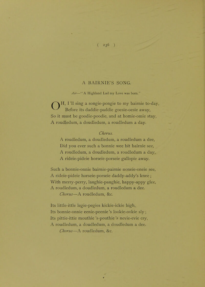 A BAIRNIE'S SONG. Air—A Highland Lad my Love was born. f~\ H, I '11 sing a songie-pongie to my bairnie to-day, Before its daddie-paddie goesie-oesie away, So it must be goodie-poodie, and at homie-omie stay, A roudledum, a doudledum, a roudledum a day. Chorus. A roudledum, a doudledum, a roudledum a dee, Did you ever such a bonnie wee bit bairnie see, A roudledum, a doudledum, a roudledum a day, A rideie-pideie horseie-porseie gallopie away. Such a bonnie-onnie bairnie-pairnie noneie-oneie see, A rideie-pideie horseie-porseie daddy-addy's knee; With merry-perry, laughie-paughie, happy-appy glee, A roudledum, a doudledum, a roudledum a dee. Chorus—A roudledum, &c. Its little-ittle legie-pegies kickie-ickie high, Its bonnie-onnie eenie-peenie's lookie-ookie sly ; Its pittie-ittie mouthie 's-pouthie's nevie-evie cry, A roudledum, a doudledum, a doudledum a dec. Chorus—A roudledum, &c.
