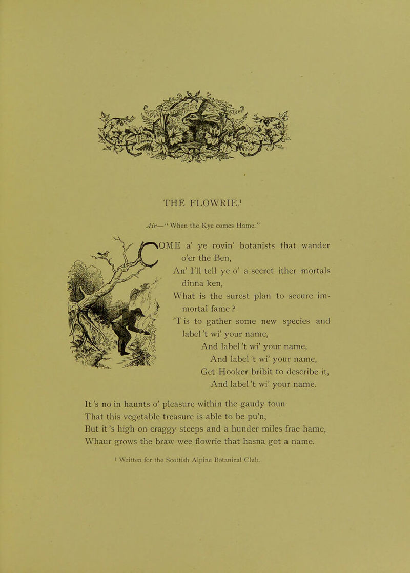 THE FLOWRIE.1 Air—When the Kye comes Hame. OME a' ye rovin' botanists that wander o'er the Ben, An' I'll tell ye o' a secret ither mortals dinna ken, What is the surest plan to secure im- mortal fame ? 'T is to gather some new species and label't wi' your name, And label't wi' your name, And label't wi' your name, Get Hooker bribit to describe it, And label't wi' your name. It's no in haunts o' pleasure within the gaudy toun That this vegetable treasure is able to be pu'n, But it's high on craggy steeps and a hunder miles frae hame, Whaur grows the braw wee flowrie that hasna got a name.