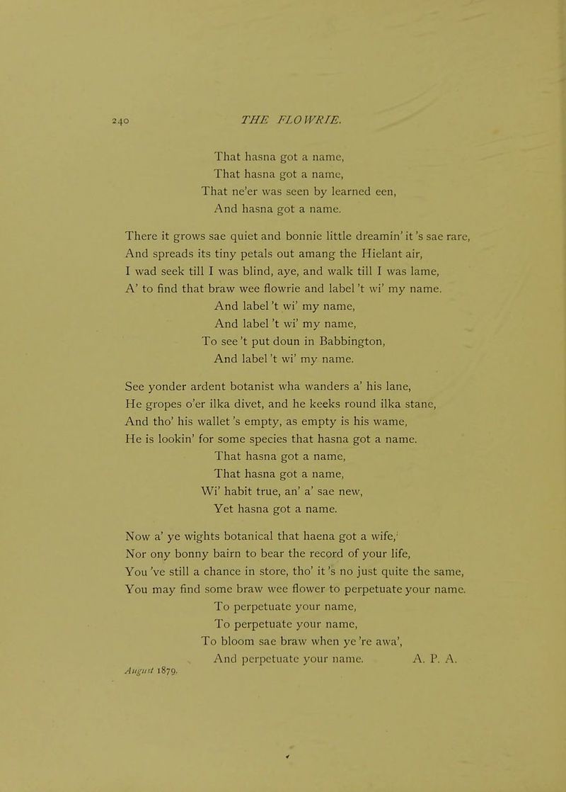 That hasna got a name, That hasna got a name, That ne'er was seen by learned een, And hasna got a name. There it grows sae quiet and bonnie little dreamin' it's sae rare, And spreads its tiny petals out amang the Hielant air, I wad seek till I was blind, aye, and walk till I was lame, A' to find that braw wee flowrie and label't wi' my name. And label't wi' my name, And label't wi' my name, To see't put doun in Babbington, And label't wi' my name. See yonder ardent botanist wha wanders a' his lane, He gropes o'er ilka divet, and he keeks round ilka stanc, And tho' his wallet's empty, as empty is his wame, He is lookin' for some species that hasna got a name. That hasna got a name, That hasna got a name, Wi' habit true, an' a' sae new, Yet hasna got a name. Now a' ye wights botanical that haena got a wife,1 Nor ony bonny bairn to bear the record of your life, You Ve still a chance in store, tho' it's no just quite the same, You may find some braw wee flower to perpetuate your name. To perpetuate your name, To perpetuate your name, To bloom sae braw when ye 're awa', And perpetuate your name. A. P. A. August1879.