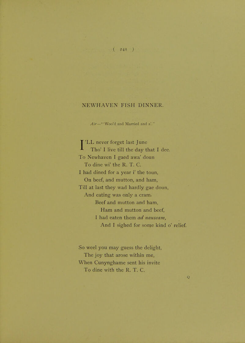 NEWHAVEN FISH DINNER. Air— WooVI and Married and a'. I'LL never forget last June Tho' I live till the day that I dee. To Newhaven I gaed awa' doun To dine wi' the R. T. C. I had dined for a year i' the toun, On beef, and mutton, and ham, Till at last they wad hardly gae doun, And eating was only a cram. Beef and mutton and ham, Ham and mutton and beef, I had eaten them ad nauseam, And I sighed for some kind o' relief. So weel you may guess the delight, The joy that arose within me, When Cunynghame sent his invite To dine with the R. T. C.