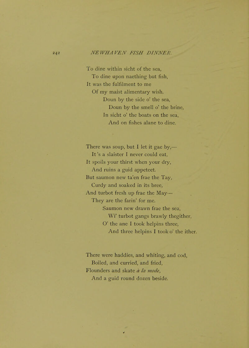 To dine within sicht of the sea, To dine upon naething but fish, It was the fulfilment to me Of my maist alimentary wish. Doun by the side o' the sea, Doun by the smell o' the brine, In sicht o' the boats on the sea, And on fishes alane to dine. There was soup, but I let it gae by,— It's a slaister I never could eat, It spoils your thirst when your dry, And ruins a guid appeteet. But saumon new ta'en frae the Tay, Curdy and soaked in its bree, And turbot fresh up frae the May— They are the farin' for me. Saumon new drawn frae the sea, Wi' turbot gangs brawly thegither, O' the ane I took helpins three, And three helpins I took o: the ither. There were haddies, and whiting, and cod, Boiled, and curried, and fried, Flounders and skate a la mode, And a guid round dozen beside.