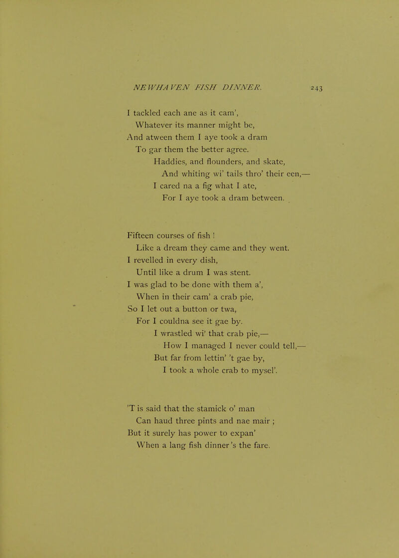 I tackled each ane as it cam', Whatever its manner might be, And atween them I aye took a dram To gar them the better agree. Haddies, and flounders, and skate, And whiting vvi' tails thro' their een,— I cared na a fig what I ate, For I aye took a dram between. Fifteen courses of fish ! Like a dream they came and they went. I revelled in every dish, Until like a drum I was stent. I was glad to be done with them a', When in their cam' a crab pie, So I let out a button or twa, For I couldna see it gae by. I wrastled wi' that crab pie,— How I managed I never could tell,— But far from lettin' 't gae by, I took a whole crab to mysel'. 'T is said that the stamick o' man Can haud three pints and nae mair ; But it surely has power to expan' When a lang fish dinner's the fare.
