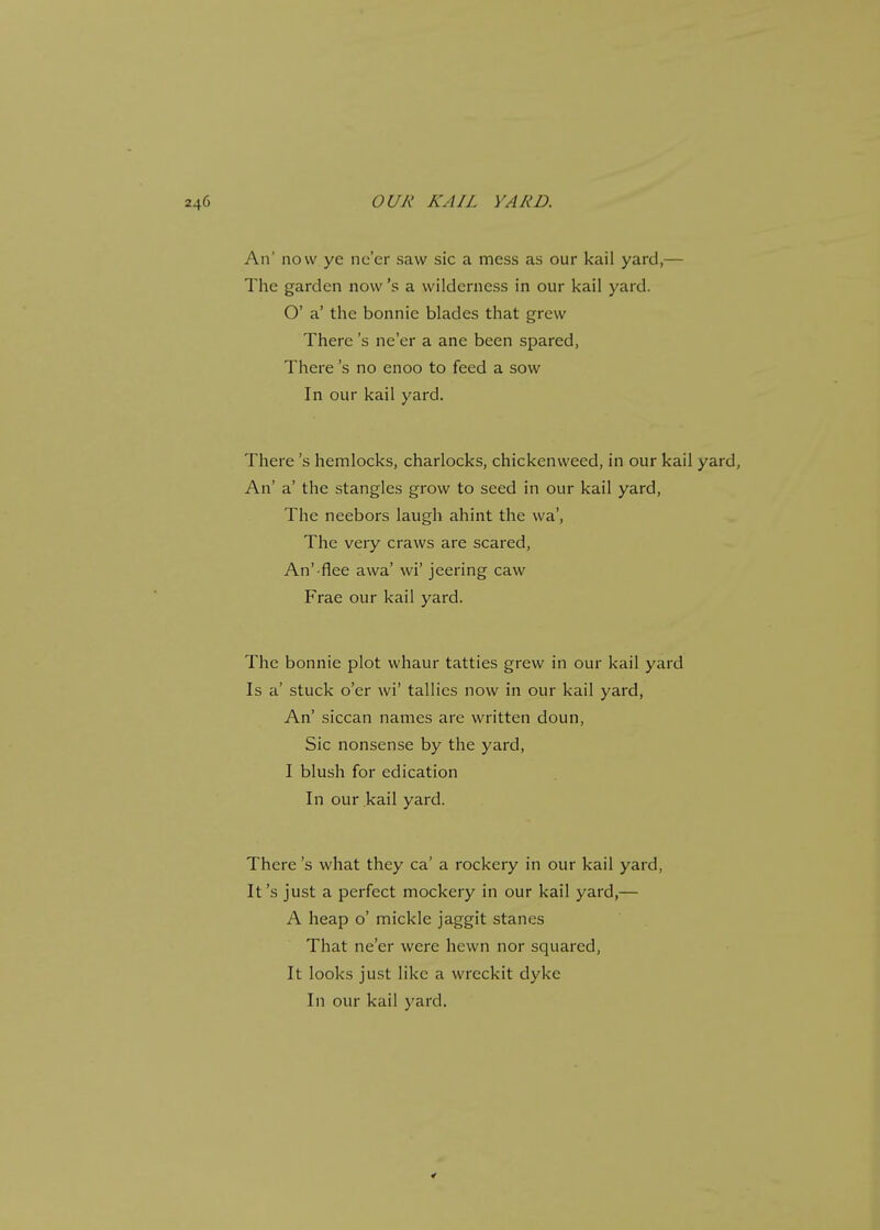 An' now ye ne'er saw sic a mess as our kail yard,— The garden now's a wilderness in our kail yard. O' a' the bonnic blades that grew There's ne'er a ane been spared, There's no enoo to feed a sow In our kail yard. There's hemlocks, charlocks, chickenweed, in our kail yard, An' a' the stangles grow to seed in our kail yard, The neebors laugh ahint the wa', The very craws are scared, An'-flee awa' wi' jeering caw Frae our kail yard. The bonnie plot whaur tatties grew in our kail yard Is a' stuck o'er wi* tallies now in our kail yard, An' siccan names are written doun, Sic nonsense by the yard, I blush for edication In our kail yard. There's what they ca' a rockery in our kail yard, It's just a perfect mockery in our kail yard,— A heap o' mickle jaggit stanes That ne'er were hewn nor squared, It looks just like a wreckit dyke In our kail yard.