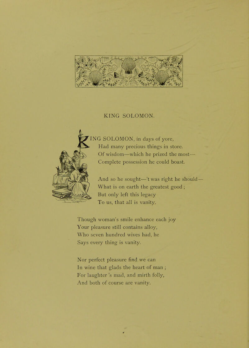 ING SOLOMON, in days of yore, Had many precious things in store. Of wisdom—which he prized the most— Complete possession he could boast. And so he sought—'twas right he should- What is on earth the greatest good ; But only left this legacy To us, that all is vanity. Though woman's smile enhance each joy Your pleasure still contains alloy, Who seven hundred wives had, he Says every thing is vanity. Nor perfect pleasure find we can In wine that glads the heart of man ; For laughter \s mad, and mirth folly, And both of course are vanity.