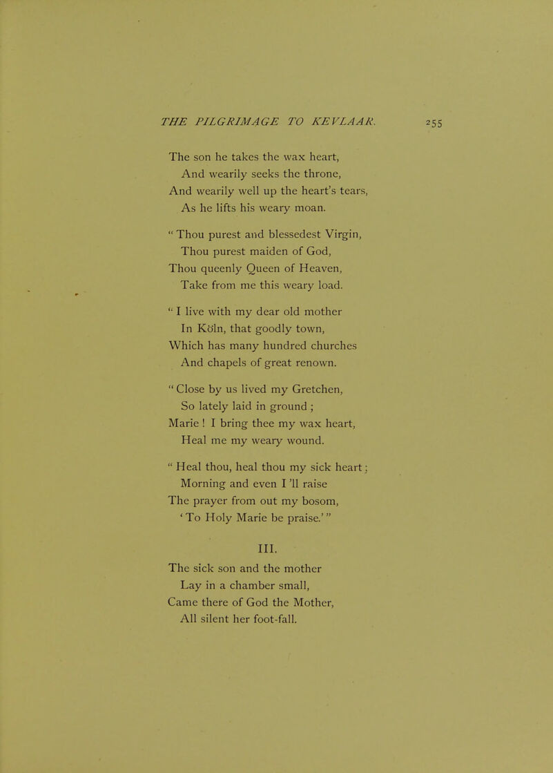 The son he takes the wax heart, And wearily seeks the throne, And wearily well up the heart's tears, As he lifts his weary moan.  Thou purest and blessedest Virgin, Thou purest maiden of God, Thou queenly Queen of Heaven, Take from me this weary load. I live with my dear old mother In Ko'ln, that goodly town, Which has many hundred churches And chapels of great renown.  Close by us lived my Gretchen, So lately laid in ground ; Marie ! I bring thee my wax heart, Heal me my weary wound.  Heal thou, heal thou my sick heart; Morning and even I '11 raise The prayer from out my bosom, ' To Holy Marie be praise.'  III. The sick son and the mother Lay in a chamber small, Came there of God the Mother, All silent her foot-fall.
