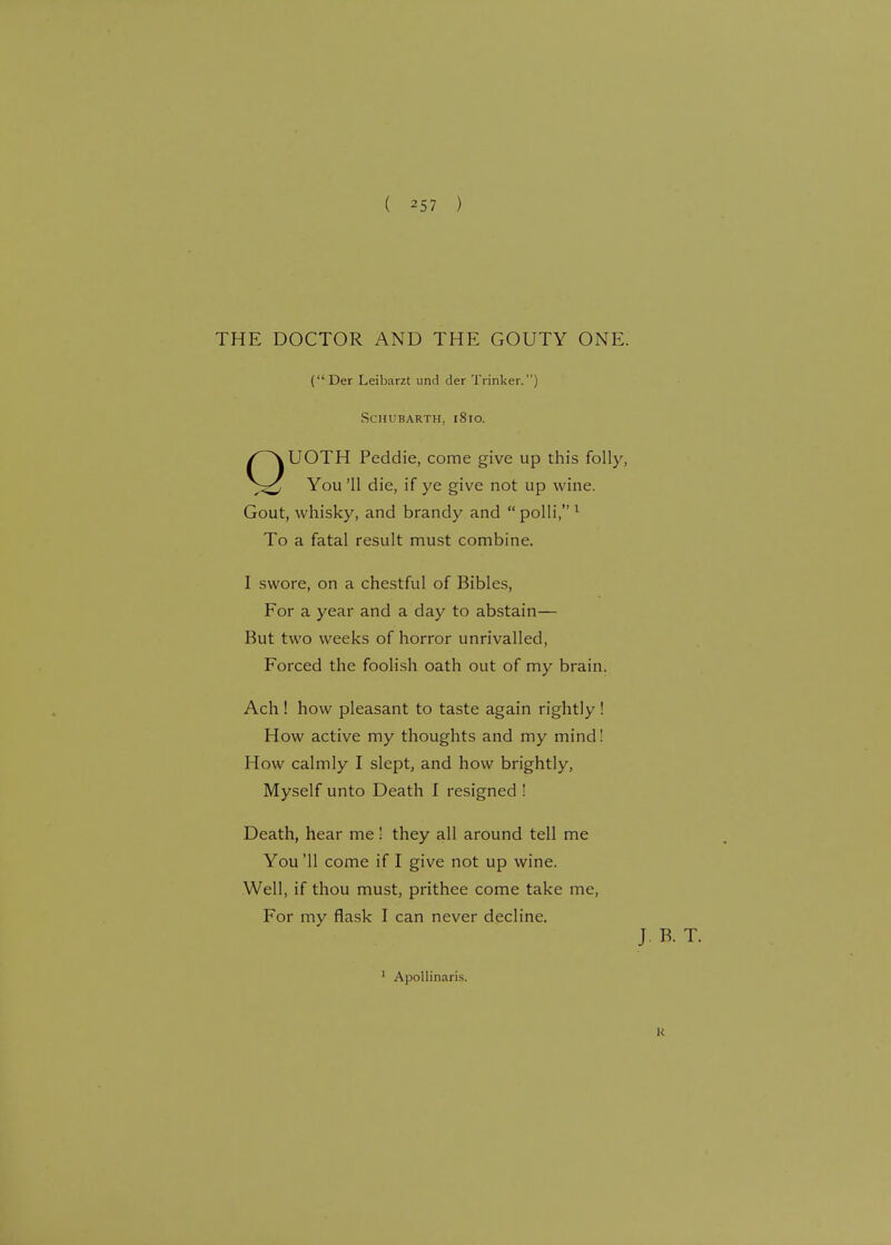 THE DOCTOR AND THE GOUTY ONE. (Der Leibarzt und tier Trinker.) SCHUBARTH. l8lO. QUOTH Peddie, come give up this folly, You '11 die, if ye give not up wine. Gout, whisky, and brandy and polli,1 To a fatal result must combine. I swore, on a chestful of Bibles, For a year and a day to abstain— But two weeks of horror unrivalled, Forced the foolish oath out of my brain. Ach ! how pleasant to taste again rightly ! How active my thoughts and my mind! How calmly I slept, and how brightly, Myself unto Death I resigned ! Death, hear me! they all around tell me You '11 come if I give not up wine. Well, if thou must, prithee come take me, For my flask I can never decline. 1 Apollinaris. J. B. T. K