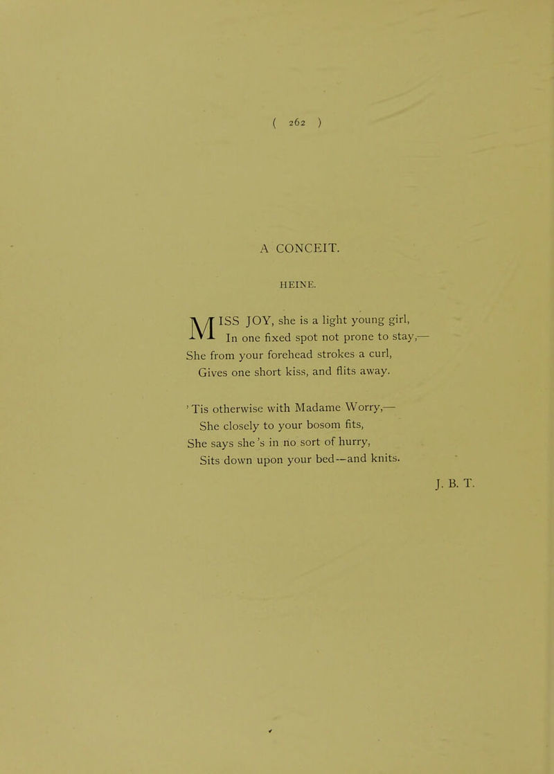 A CONCEIT. HEINE. MISS JOY, she is a light young girl, In one fixed spot not prone to stay, She from your forehead strokes a curl, Gives one short kiss, and flits away. ' Tis otherwise with Madame Worry,— She closely to your bosom fits, She says she's in no sort of hurry, Sits down upon your bed—and knits.
