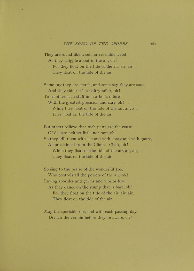 They are round like a cell, or resemble a rod, As they wriggle about in the air, oh! For they float on the tide of the air, air, air, They float on the tide of the air. Some say they are starch, and some say they are soot, And they think it's a paltry affair, oh! To smother such stuff in  carbolic dilute  With the greatest precision and care, oh! While they float on the tide of the air, air, air, They float on the tide of the air. But others believe that such pests are the cause Of disease neither little nor rare, oh ! So they kill them with lac and with spray and with gau As proclaimed from the Clinical Chair, oh! While they float on the tide of the air, air, air, They float on the tide of the air. So sing to the praise of the wonderful Joe, Who controls all the powers of the air, oh! Laying sporules and germs and vibrios low, As they dance on the stump that is bare, oh! For they float on the tide of the air, air, air, They float on the tide of the air. May the sporicide rise, and with each passing day Drench the vermin before they 're aware, oh!