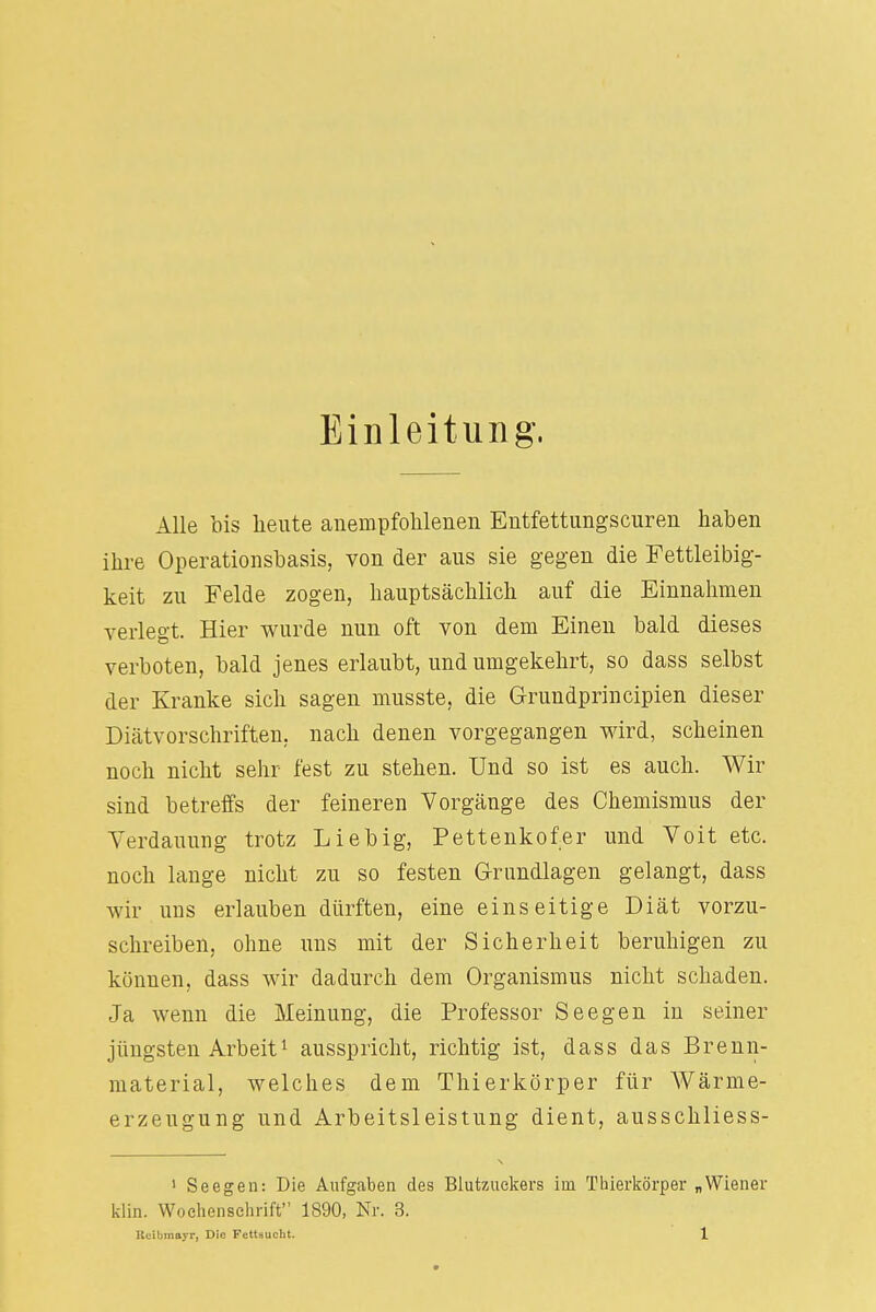 Einleitung, Alle bis heute anempfohlenen Entfettungscuren haben ihre Operationsbasis, von der aus sie gegen die Fettleibig- keit zu Felde zogen, hauptsächlich auf die Einnahmen verlegt. Hier wurde nun oft von dem Einen bald dieses verboten, bald jenes erlaubt, und umgekehrt, so dass selbst der Kranke sich sagen musste, die Grundprincipien dieser Diätvorschriften, nach denen vorgegangen wird, scheinen noch nicht sehr fest zu stehen. Und so ist es auch. Wir sind betreffs der feineren Vorgänge des Chemismus der Verdauung trotz Lieb ig, Pettenkofer und Voit etc. noch lange nicht zu so festen Grundlagen gelangt, dass wir uns erlauben dürften, eine einseitige Diät vorzu- schreiben, ohne uns mit der Sicherheit beruhigen zu können, dass wir dadurch dem Organismus nicht schaden. Ja wenn die Meinung, die Professor Seegen in seiner jüngsten Arbeit1 ausspricht, richtig ist, dass das Brenn- material, welches dem Thierkörper für Wärme- erzeugung und Arbeitsleistung dient, ausschliess- 1 Seegen: Die Aufgaben des Blutzuckers im Thierkörper „Wiener klin. Wochenschrift 1890, Nr. 3.