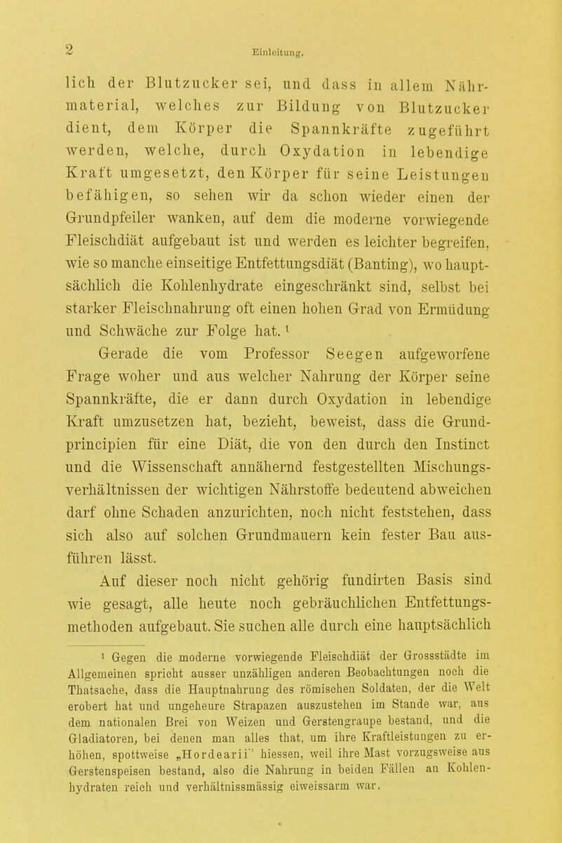 lieh der Blutzucker sei, und dass in allem Niihr- material, welches zur Bildung von Blutzucker dient, dem Körper die Spannkräfte zugeführt werden, welche, durch Oxydation in lebendige Kraft umgesetzt, den Körper für seine Leistungen befähigen, so sehen wir da schon wieder einen der Grundpfeiler wanken, auf dem die moderne vorwiegende Fleischdiät aufgebaut ist und werden es leichter begreifen, wie so manche einseitige Entfettungsdiät (Banting), wo haupt- sächlich die Kohlenhydrate eingeschränkt sind, selbst bei starker Fleischnahrung oft einen hohen Grad von Ermüdung und Schwäche zur Folge hat.1 Gerade die vom Professor Seegen aufgeworfene Frage woher und aus welcher Nahrung der Körper seine Spannkräfte, die er dann durch Oxydation in lebendige Kraft umzusetzen hat, bezieht, beweist, dass die Grund- prineipien für eine Diät, die von den durch den Instinct und die Wissenschaft annähernd festgestellten Mischungs- verhältnissen der wichtigen Nährstoffe bedeutend abweichen darf ohne Schaden anzurichten, noch nicht feststehen, dass sich also auf solchen Grundmauern kein fester Bau aus- führen lässt. Auf dieser noch nicht gehörig fundirten Basis sind wie gesagt, alle heute noch gebräuchlichen Entfettungs- methoden aufgebaut. Sie suchen alle durch eine hauptsächlich 1 Gegen die moderne vorwiegende Fleischdiät der Grossstädte im Allgemeinen spricht ausser unzähligen anderen Beobachtungeu noeli die Thatsaehe, dass die Hauptnahrung des römischen Soldaten, der die Welt erobert hat und ungeheure Strapazen auszustehen im Stande war, aus dem nationalen Brei von Weizen und Gerstengraupe bestand, und die Gladiatoren, bei denen man alles that, um ihre Kraftleistangen zu er- höhen, spottweise „Hordearii' Messen, weil ihre Mast vorzugsweise aus Gerstenspeisen bestand, also die Nahrung in beiden Fällen an Kohlen- hydraten reich und verhältnissmässig eiweissarm war.