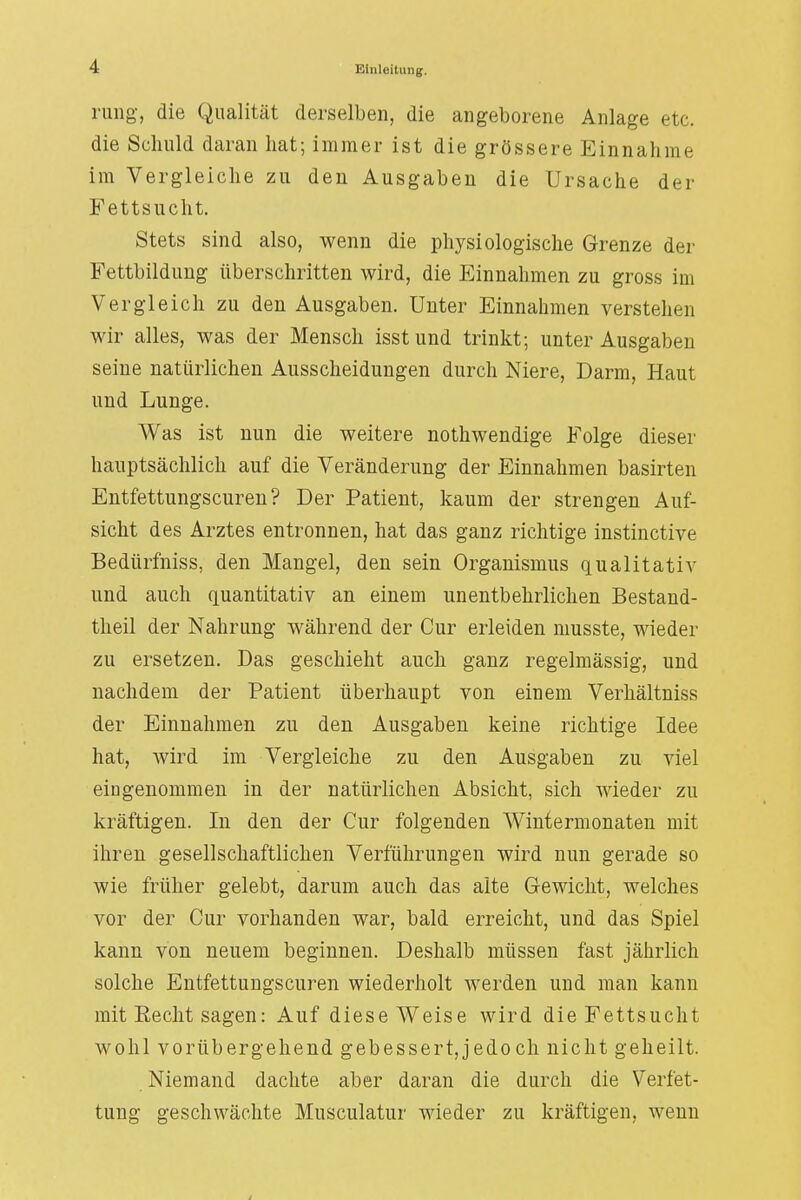 rung, die Qualität derselben, die angeborene Anlage etc. die Schuld daran hat; immer ist die grössere Einnahme im Vergleiche zu den Ausgaben die Ursache der Fettsucht. Stets sind also, wenn die physiologische Grenze der Fettbildung überschritten wird, die Einnahmen zu gross im Vergleich zu den Ausgaben. Unter Einnahmen verstehen wir alles, was der Mensch isst und trinkt; unter Ausgaben seine natürlichen Ausscheidungen durch Niere, Darm, Haut und Lunge. Was ist nun die weitere nothwendige Folge dieser hauptsächlich auf die Veränderung der Einnahmen basirten Entfettungscuren? Der Patient, kaum der strengen Auf- sicht des Arztes entronnen, hat das ganz richtige instinctive Bedürfniss, den Mangel, den sein Organismus qualitativ und auch quantitativ an einem unentbehrlichen Bestand- teil der Nahrung während der Cur erleiden musste, wieder zu ersetzen. Das geschieht auch ganz regelmässig, und nachdem der Patient überhaupt von einem Verhältniss der Einnahmen zu den Ausgaben keine richtige Idee hat, wird im Vergleiche zu den Ausgaben zu viel eingenommen in der natürlichen Absicht, sich wieder zu kräftigen. In den der Cur folgenden Wintermonaten mit ihren gesellschaftlichen Verführungen wird nun gerade so wie früher gelebt, darum auch das alte Gewicht, welches vor der Cur vorhanden war, bald erreicht, und das Spiel kann von neuem beginnen. Deshalb müssen fast jährlich solche Entfettungscuren wiederholt werden und man kann mit Recht sagen: Auf diese Weise wird die Fettsucht wohl vorübergehend gebessertjedoch nicht geheilt. Niemand dachte aber daran die durch die Verfet- tung geschwächte Musculatur wieder zu kräftigen, wenn