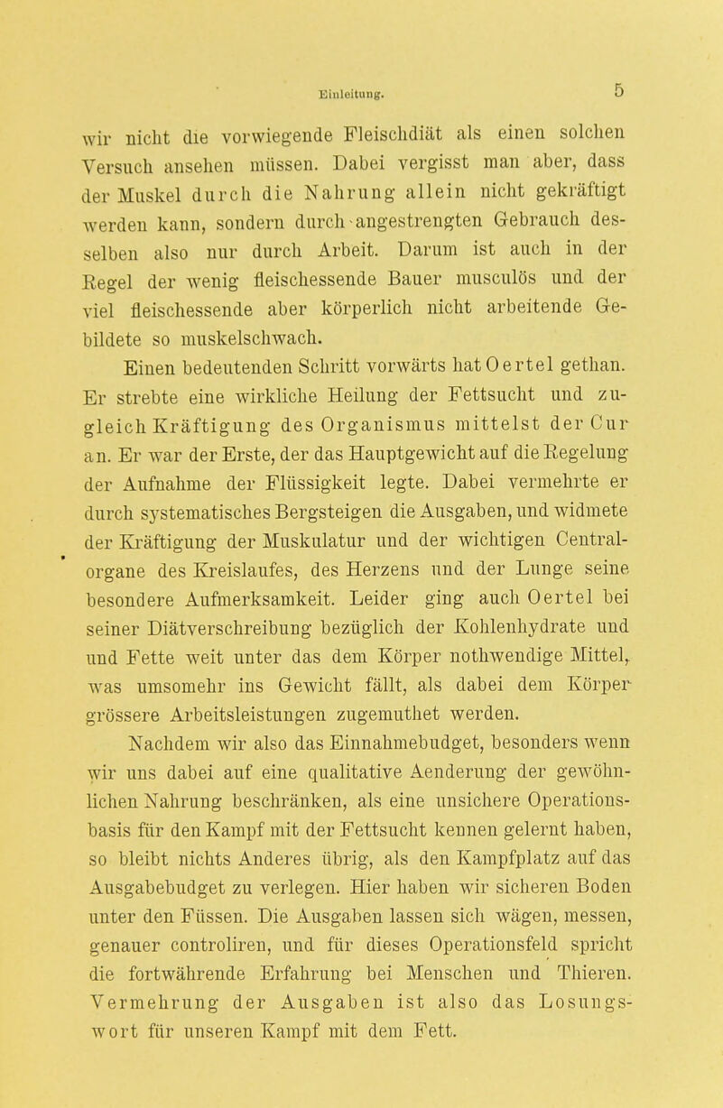 wir nicht die vorwiegende Fleischdiät als einen solchen Versuch ansehen müssen. Dabei vergisst man aber, dass der Muskel durch die Nahrung allein nicht gekräftigt werden kann, sondern durch-angestrengten Gebrauch des- selben also nur durch Arbeit. Darum ist auch in der Eegel der wenig fleischessende Bauer musculös und der viel fleischessende aber körperlich nicht arbeitende Ge- bildete so muskelschwach. Einen bedeutenden Schritt vorwärts hatOertel gethan. Er strebte eine wirkliche Heilung der Fettsucht und zu- gleich Kräftigung des Organismus mittelst der Cur an. Er war der Erste, der das Hauptgewicht auf die Regelung der Aufnahme der Flüssigkeit legte. Dabei vermehrte er durch systematisches Bergsteigen die Ausgaben, und widmete der Kräftigung der Muskulatur und der wichtigen Centrai- organe des Kreislaufes, des Herzens und der Lunge seine besondere Aufmerksamkeit. Leider ging auch Oertel bei seiner Diätverschreibung bezüglich der Kohlenhydrate und und Fette weit unter das dem Körper nothwendige Mittel,, was umsomehr ins Gewicht fällt, als dabei dem Körper grössere Arbeitsleistungen zugemuthet werden. Nachdem wir also das Einnahmebudget, besonders wenn wir uns dabei auf eine qualitative Aenderung der gewöhn- lichen Nahrung beschränken, als eine unsichere Operations- basis für den Kampf mit der Fettsucht kennen gelernt haben, so bleibt nichts Anderes übrig, als den Kampfplatz auf das Ausgabebudget zu verlegen. Hier haben wir sicheren Boden unter den Füssen. Die Ausgaben lassen sich wägen, messen, genauer controliren, und für dieses Operationsfeld spricht die fortwährende Erfahrung bei Menschen und Thieren. Vermehrung der Ausgaben ist also das Losungs- wort für unseren Kampf mit dem Fett.