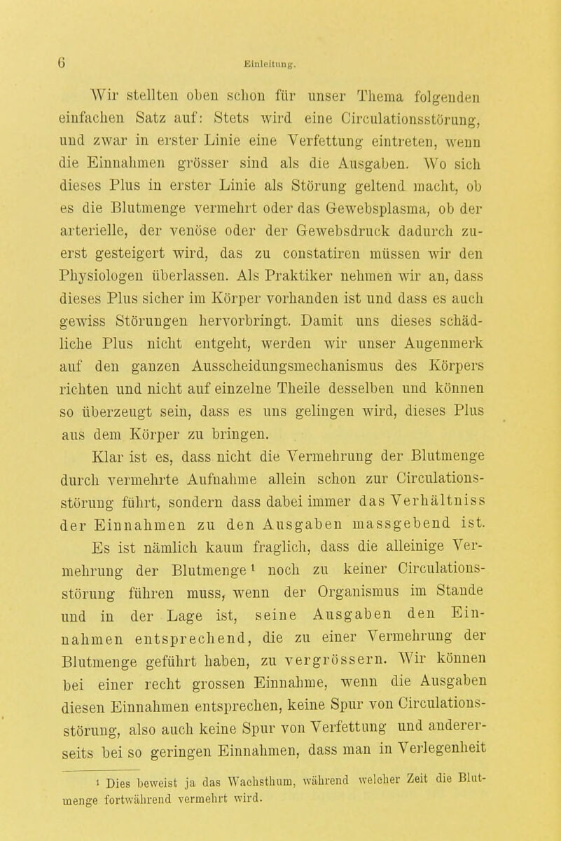 Wir stellten oben schon für unser Thema folgenden einfachen Satz auf: Stets wird eine Circulationsstörung, und zwar in erster Linie eine Verfettung eintreten, wenn die Einnahmen grösser sind als die Ausgaben. Wo sich dieses Plus in erster Linie als Störung geltend macht, ob es die Blutmenge vermehrt oder das Gewebsplasma, ob der arterielle, der venöse oder der Gewebsdruck dadurch zu- erst gesteigert wird, das zu constatiren müssen wir den Physiologen überlassen. Als Praktiker nehmen wir an, dass dieses Plus sicher im Körper vorhanden ist und dass es auch gewiss Störungen hervorbringt. Damit uns dieses schäd- liche Plus nicht entgeht, werden wir unser Augenmerk auf den ganzen Ausscheidungsmechanismus des Körpers richten und nicht auf einzelne Theile desselben und können so überzeugt sein, dass es uns gelingen wird, dieses Plus aus dem Körper zu bringen. Klar ist es, dass nicht die Vermehrung der Blutmenge durch vermehrte Aufnahme allein schon zur Circulations- störung führt, sondern dass dabei immer das Verhältniss der Einnahmen zu den Ausgaben massgebend ist. Es ist nämlich kaum fraglich, dass die alleinige Ver- mehrung der Blutmenge1 noch zu keiner Circulations- störung führen muss, wenn der Organismus im Stande und in der Lage ist, seine Ausgaben den Ein- nahmen entsprechend, die zu einer Vermehrung der Blutmenge geführt haben, zu vergrössern. Wir können bei einer recht grossen Einnahme, wenn die Ausgaben diesen Einnahmen entsprechen, keine Spur von Circulations- störung, also auch keine Spur von Verfettung und anderer- seits bei so geringen Einnahmen, dass man in Verlegenheit i Dies beweist ja das Waelisthum, während welcher Zeit die Blut- menge fortwährend vermehrt wird.