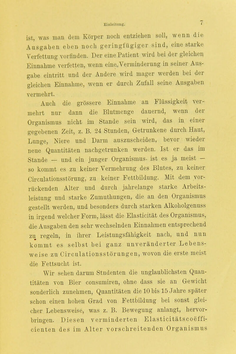 ist, was man dem Körper noch entziehen soll, wenn die Ausgaben eben noch geringfügiger sind, eine starke Verfettimg vorfinden. Der eine Patient wird bei der gleichen Einnahme verfetten, wenn eine.Verminderung in seiner Aus- gabe eintritt und der Andere wird mager werden bei der gleichen Einnahme, wenn er durch Zufall seine Ausgaben vermehrt. Auch die grössere Einnahme an Flüssigkeit ver- mehrt nur dann die Blutmenge dauernd, wenn der Organismus nicht im Stande sein wird, das in einer gegebenen Zeit, z. B. 24 Stunden, Getrunkene durch Haut, Lunge, Niere und Darm auszuscheiden, bevor wieder neue Quantitäten nachgetrunken werden. Ist er das im Stande — und ein junger Organismus- ist es ja meist — so kommt es zu keiner Vermehrung des Blutes, zu keiner Circulationsstörung, zu keiner Fettbildung. Mit dem vor- rückenden Alter und durch jahrelange starke Arbeits- leistung und starke Zumuthungen, die an den Organismus gestellt werden, und besonders durch starken Alkoholgenuss in irgend welcher Form, lässt die Elasticität des Organismus, die Ausgaben den sehr wechselnden Einnahmen entsprechend zu regeln, in ihrer Leistungsfähigkeit nach, und nun kommt es selbst bei ganz unveränderter Lebens- weise zu Circulationsstörungen, wovon die erste meist die Fettsucht ist. Wir sehen darum Studenten die unglaublichsten Quan- titäten von Bier consumiren, ohne dass sie an Gewicht sonderlich zunehmen, Quantitäten die 10 bis 15 Jahre später schon einen hohen Grad von Fettbildung bei sonst glei- cher Lebensweise, was z. B. Bewegung anlangt, hervor- bringen. Diesen verminderten Elasticitätscoeffi- cienten des im Alter vorschreitenden Organismus