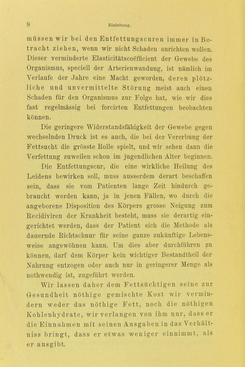 müssen wir bei den Entfettungscuren immer in Be- tracht ziehen, wenn wir nicht Schaden anrichten wollen. Dieser verminderte Elasticitätscoefficient der Gewebe des Organismus, speciell der Arterienwandung, ist nämlich im Verlaufe der Jahre eine Macht geworden, deren plötz- liche und unvermittelte Störung meist auch einen Schaden für den Organismus zur Folge hat, wie wir dies fast regelmässig bei forcirten Entfettungen beobachten können. Die geringere Widerstandsfähigkeit der Gewebe gegen wechselnden Druck ist es auch, die bei der Vererbung der Fettsucht die grösste Eolle spielt, und wir sehen dann die Verfettung zuweilen schon im jugendlichen Alter beginnen. Die Entfettungscur, die eine wirkliche Heilung des Leidens bewirken soll, muss ausserdem derart beschaffen sein, dass sie vom Patienten lange Zeit hindurch ge- braucht werden kann, ja in jenen Fällen, wo durch die angeborene Disposition des Körpers grosse Neigung zum Eecidiviren der Krankheit besteht, muss sie derartig ein- gerichtet werden, dass der Patient sich die Methode als dauernde Richtschnur für seine ganze zukünftige Lebens- weise angewöhnen kann. Um dies aber durchführen zu können, darf dem Körper kein wichtiger Bestandteil der Nahrung entzogen oder auch nur in geringerer Menge als nothwendig ist, zugeführt werden. Wir lassen daher dem Fettsüchtigen seine zur Gesundheit nöthige gemischte Kost wir vermin- dern weder das nöthige Fett, noch die nöthigen Kohlenhydrate, wir verlangen von ihm nur, dass er die Einnahmen mit seinen Ausgaben in das Verhält- niss bringt, dass er etwas weniger einnimmt, als er ausgibt.