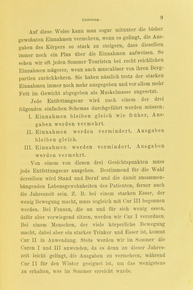ü Einleitung. u Auf diese Weise kann man sogar mitunter die bisher gewohnten Einnahmen vermehren, wenn es gelingt, die Aus- gaben des Körpers so stark zu steigern, dass dieselben immer noch ein Plus über die Einnahmen aufweisen. So sehen wir oft jeden Sommer Touristen bei recht reichlichen Einnahmen magerer, wenn auch musculöser von ihren Berg- partien zurückkehren. Sie haben nämlich trotz der starken Einnahmen immer noch mehr ausgegeben und vor allem mehr Fett im Gewicht abgegeben als Muskelmasse zugesetzt. Jede Entfettungscur wird nach einem der drei folgenden einfachen Schemas durchgeführt werden müssen: I. Einnahmen bleiben gleich wie früher, Aus- gaben werden vermehrt. EL Einnahmen werden vermindert, Ausgaben bleiben gleich. III. Einnahmen werden vermindert, Ausgaben werden vermehrt. Von einem von diesen drei Gesichtspunkten muss jede Entfettungscur ausgehen. Bestimmend für die Wahl derselben wird Stand und Beruf und die damit zusammen- hängenden Lebensgewohnheiten des Patienten, ferner auch die Jahreszeit sein. Z. B. bei einem starken Esser, der wenig Bewegung macht, muss sogleich mit Cur III begonnen werden. Bei Frauen, die an und für sich wenig essen, dafür aber vorwiegend sitzen, werden wir Cur I verordnen. Bei einem Menschen, der viele körperliche Bewegung macht, dabei aber ein starker Trinker und Esser ist, kommt Cur II in Anwendung. Stets werden wir im Sommer die Curen I und III anwenden, da es denn zu dieser Jahres- zeit leicht gelingt, die Ausgaben zu vermehren, während Cur II für den Winter geeignet ist, um das wenigstens zu erhalten, was im Sommer erreicht wurde.