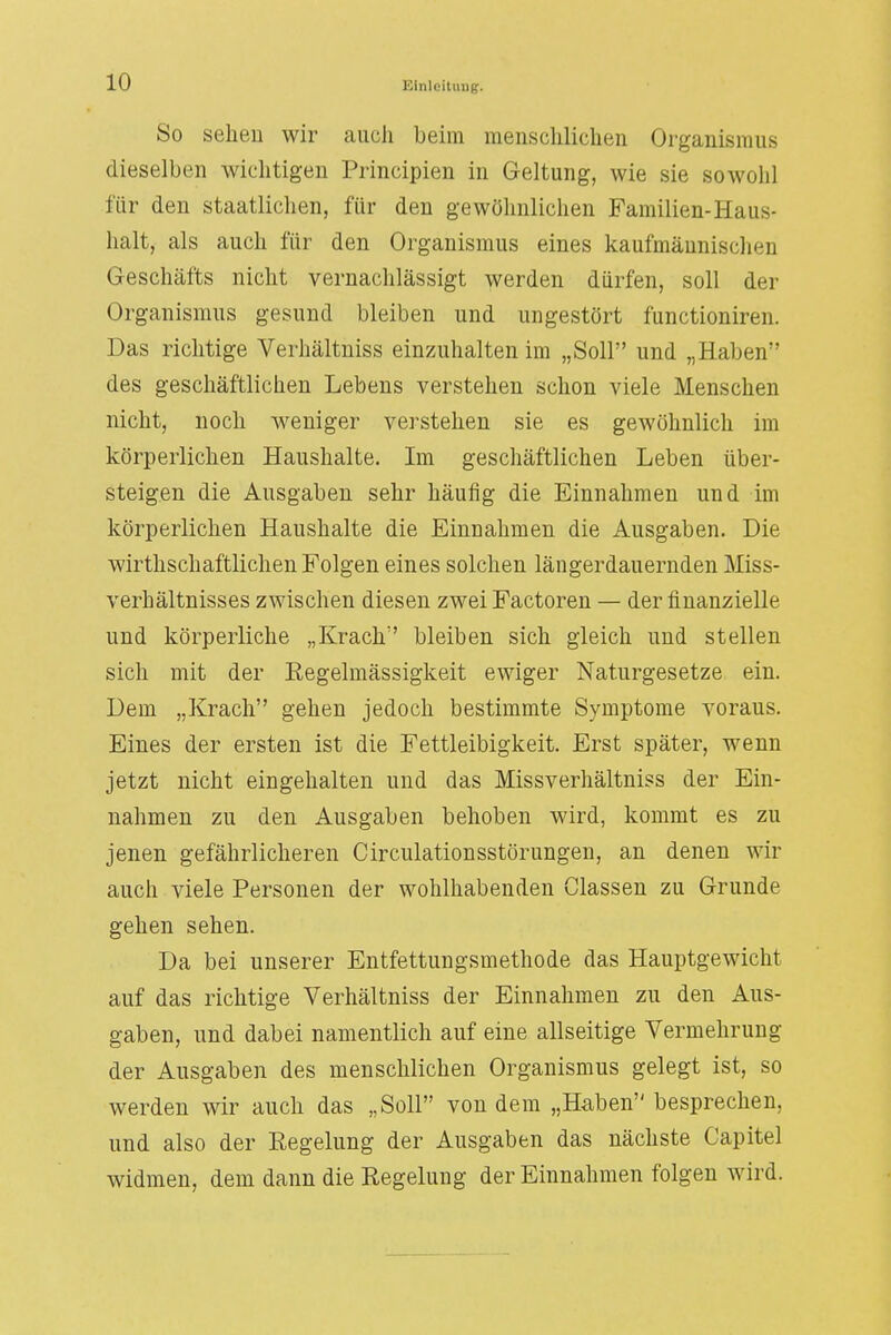 So sehen wir auch beim menschlichen Organismus dieselben wichtigen Principien in Geltung, wie sie sowohl für den staatlichen, für den gewöhnlichen Familien-Haus- halt, als auch für den Organismus eines kaufmännischen Geschäfts nicht vernachlässigt werden dürfen, soll der Organismus gesund bleiben und ungestört functioniren. Das richtige Verhältniss einzuhalten im „Soll und „Haben des geschäftlichen Lebens verstehen schon viele Menschen nicht, noch weniger verstehen sie es gewöhnlich im körperlichen Haushalte. Im geschäftlichen Leben über- steigen die Ausgaben sehr häufig die Einnahmen und im körperlichen Haushalte die Einnahmen die Ausgaben. Die wirtschaftlichen Folgen eines solchen längerdauernden Miss- verhältnisses zwischen diesen zwei Factoren — der finanzielle und körperliche „Krach bleiben sich gleich und stellen sich mit der Eegelmässigkeit ewiger Naturgesetze ein. Dem „Krach gehen jedoch bestimmte Symptome voraus. Eines der ersten ist die Fettleibigkeit. Erst später, wenn jetzt nicht eingehalten und das Missverhältniss der Ein- nahmen zu den Ausgaben behoben wird, kommt es zu jenen gefährlicheren Circulationsstörungen, an denen wir auch viele Personen der wohlhabenden Glassen zu Grunde gehen sehen. Da bei unserer Entfettungsmethode das Hauptgewicht auf das richtige Verhältniss der Einnahmen zu den Aus- gaben, und dabei namentlich auf eine allseitige Vermehrung der Ausgaben des menschlichen Organismus gelegt ist, so werden wir auch das „Soll von dem „Haben besprechen, und also der Regelung der Ausgaben das nächste Capitel widmen, dem dann die Regelung der Einnahmen folgen wird.