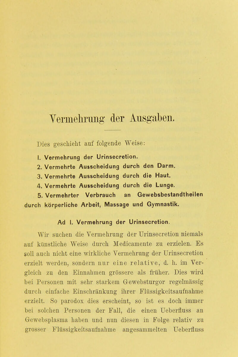 Vermehrimg der Ausgaben. Dies geschieht auf folgende Weise: 1. Vermehrung der Urinsecretion. 2. Vermehrte Ausscheidung durch den Darm. 3. Vermehrte Ausscheidung durch die Haut. 4. Vermehrte Ausscheidung durch die Lunge. 5. Vermehrter Verbrauch an Gewebsbestandtheilen durch körperliche Arbeit, Massage und Gymnastik. Ad I. Vermehrung der Urinsecretion. Wir suchen die Vermehrung der Urinsecretion niemals auf künstliche Weise durch Medicamente zu erzielen. Es soll auch nicht eine wirkliche Vermehrung der Urinsecretion erzielt werden, sondern nur eine relative, d. h. im Ver- gleich zu den Einnahmen grössere als früher. Dies wird bei Personen mit sehr starkem G-ewebsturgor regelmässig durch einfache Einschränkung ihrer Flüssigkeitsaufnahme erzielt. So parodox dies erscheint, so ist es doch immer bei solchen Personen der Fall, die einen Ueberfluss an Gewebsplasma haben und nun diesen in Folge relativ zu grosser Flüssigkeitsaufnahme angesammelten Ueberfluss