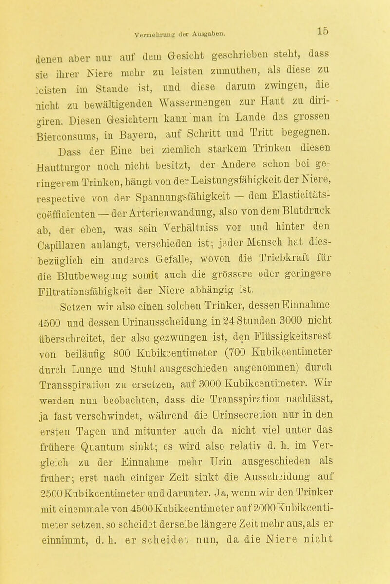 denen aber nur auf dem Gesicht geschrieben steht, dass sie ihrer Niere mehr zu leisten zumuthen, als diese zu leisten im Stande ist, und diese darum zwingen, die nicht zu bewältigenden Wassermengen zur Haut zu diri- giren. Diesen Gesichtern kann man im Lande des grossen Bierconsums, in Bayern, auf Schritt und Tritt begegnen. Dass der Eine bei ziemlich starkem Trinken diesen Hautturgor noch nicht besitzt, der Andere schon bei ge- ringerem Trinken, hängt von der Leistungsfähigkeit der Niere, respective von der Spannungsfähigkeit — dem Elasticitäts- coefficienten — der Arterienwandung, also von dem Blutdruck ab, der eben, was sein Verhältniss vor und hinter den Capillaren anlangt, verschieden ist; jeder Mensch hat dies- bezüglich ein anderes Gefälle, wovon die Triebkraft für die Blutbewegung somit auch die grössere oder geringere Filtrationsfähigkeit der Niere abhängig ist. Setzen wir also einen solchen Trinker, dessen Einnahme 4500 und dessen TJrinausscheidung in 24 Stunden 3000 nicht überschreitet, der also gezwungen ist, den Flüssigkeitsrest von beiläufig 800 Kubikzentimeter (700 Kubikzentimeter durch Lunge und Stuhl ausgeschieden angenommen) durch Transspiration zu ersetzen, auf 3000 Kubikcentimeter. Wir werden nun beobachten, dass die Transspiration nachlässt, ja fast verschwindet, während die Urinsecretion nur in den ersten Tagen und mitunter auch da nicht viel unter das frühere Quantum sinkt; es wird also relativ d. h. im Ver- gleich zu der Einnahme mehr Urin ausgeschieden als früher; erst nach einiger Zeit sinkt die Ausscheidung auf 2500Kubikcentimeter und darunter. Ja, wenn wir den Trinker mit einemmale von 4500 Kubikcentimeter auf 2000Kubikcenti- meter setzen, so scheidet derselbe längere Zeit mehr aus,als er einnimmt, d. h. er scheidet nun, da die Niere nicht