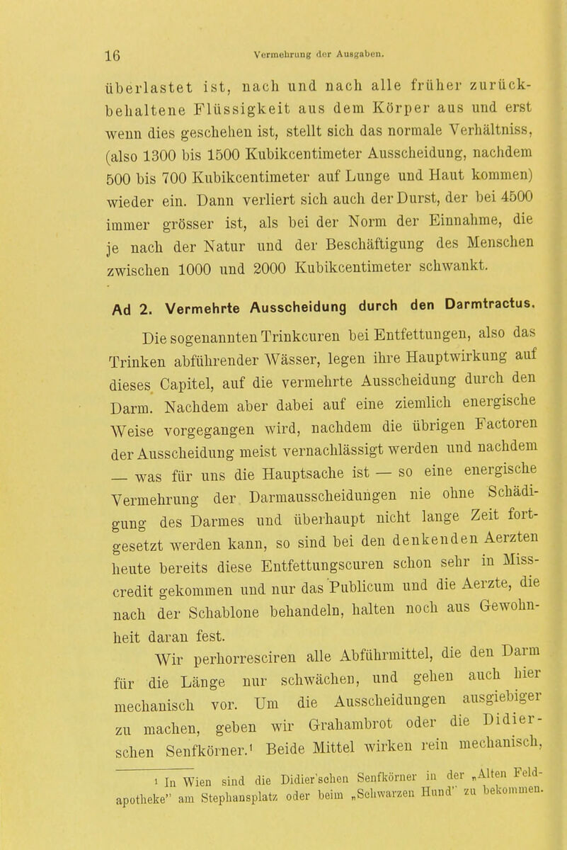 überlastet ist, mach und nach alle früher zurück- behaltene Flüssigkeit aus dem Körper aus und erst wenn dies geschehen ist, stellt sich das normale Verhältnis«. (also 1300 bis 1500 Kubikcentimeter Ausscheidung, nachdem 500 bis 700 Kubikcentimeter auf Lunge und Haut kommen) wieder ein. Dann verliert sich auch der Durst, der bei 4500 immer grösser ist, als bei der Norm der Einnahme, die je nach der Natur und der Beschäftigung des Menschen zwischen 1000 und 2000 Kubikcentimeter schwankt. Ad 2. Vermehrte Ausscheidung durch den Darmtractus. Die sogenannten Trinkcuren bei Entfettungen, also das Trinken abführender Wässer, legen ihre Hauptwirkung auf dieses Capitel, auf die vermehrte Ausscheidung durch den Darm. Nachdem aber dabei auf eine ziemlich energische Weise vorgegangen wird, nachdem die übrigen Factoren der Ausscheidung meist vernachlässigt werden und nachdem — was für uns die Hauptsache ist — so eine energische Vermehrung der Darmausscheidungen nie ohne Schädi- gung des Darmes und überhaupt nicht lange Zeit fort- gesetzt werden kann, so sind bei den denkenden Aerzten heute bereits diese Entfettungscuren schon sehr in Miss- credit gekommen und nur das Publicum und die Aerzte, die nach der Schablone behandeln, halten noch aus Gewohn- heit daran fest. Wir perhorresciren alle Abführmittel, die den Darm für die Länge nur schwächen, und gehen auch hier mechanisch vor. Um die Ausscheidungen ausgiebiger zu machen, geben wir Grahambrot oder die Didier- schen Senfkörner.' Beide Mittel wirken rein mechanisch, i na Wien sind die Didier schon Senfkörner in der „Alten Feld- apotheke am Stephansplatz oder beim „Schwarzen Hund zu bekommen.