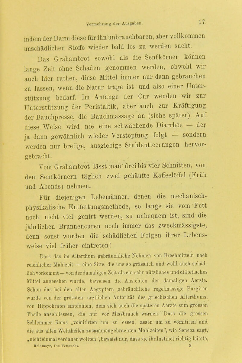 indem der Darm diese für ihn unbrauchbaren, aber vollkommen unschädlichen Stoffe wieder bald los zu werden sucht. Das Grahambrot sowohl als die Senfkörner können lange Zeit ohne Schaden genommen werden, obwohl wir auch hier rathen, diese Mittel immer nur dann gebrauchen zu lassen, wenn die Natur träge ist und also einer Unter- stützung bedarf. Im Anfange der Cur wenden wir zur Unterstützung der Peristaltik, aber auch zur Kräftigung der Bauchpresse, die Bauchmassage an (siehe später). Auf diese Weise wird nie eine schwächende Diarrhöe — der ja dann gewöhnlich wieder Verstopfung folgt — sondern werden nur breiige, ausgiebige Stuhlentleerungen hervor- gebracht. Vom Grahambrot lässt man' drei bis vier Schnitten, von den Senfkörnern täglich zwei gehäufte Kaffeelöffel (Früh und Abends) nehmen. Für diejenigen Lebemänner, denen die mechanisch- physikalische Entfettungsmethode, so lange sie vom Fett noch nicht viel genirt werden, zu unbequem ist, sind die jährlichen Brunnencuren noch immer das zweckmässigste, denn sonst würden die schädlichen Folgen ihrer Lebens- weise viel früher eintreten! Dass das irn Alterthum gebräuchliche Nehmen von Brechmitteln nach reichlicher Mahlzeit — eine Sitte, die uns so grässlieh und wohl auch schäd- lich vorkommt — von derdamaligen Zeit als ein sehr nützliches und diätetisches Mittel angesehen wurde, beweisen die Ansichten der damaligen Aerzte. Schon das bei den alten Aegyptern gebräuchliche regelmässige Purgiren wurde von der grössten ärztlichen Autorität des griechischen Alterthums, von Hippokrates empfohlen, dem sich auch die späteren Aerzte zum grossen Theile anschliessen, die nur vor Missbrauch warnen. Dass die grossen Schlemmer Eoms „vomitirten um zu essen, assen um zu v'ömitiren und die aus allen Welttheilen zusammengebrachten Mahlzeiten, wie Seneca sagt, „niehteinmal verdauen wollten, beweist nur, dass sie ihr Instinct richtig leitete, Reibmayr, Die Fettsucht. 2