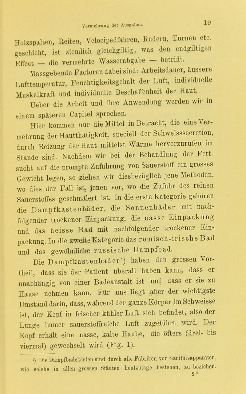 Holzspalten, Reiten, Velocipedfahren, Rudern, Turnen etc. geschieht, ist ziemlich gleichgiltig, was den endgiltigen Effect — die vermehrte Wasserabgabe — betrifft. Massgebende Factoren dabei sind: Arbeitsdauer, äussere Lufttemperatur, Feuchtigkeitsgehalt der Luft, individuelle Muskelkraft und individuelle Beschaffenheit der Haut. Ueber die Arbeit und ihre Anwendung werden wir in einem späteren Capitel sprechen. Hier kommen nur die Mittel in Betracht, die eine Ver- mehrung derHautthätigkeit, speciell der Schweisssecretion, durch Reizung der Haut mittelst Wärme hervorzurufen im Stande sind. Nachdem wir bei der Behandlung der Fett- sucht auf die prompte Zuführung von Sauerstoff ein grosses Gewicht legen, so ziehen wir diesbezüglich jene Methoden, wo dies der Fall ist, jenen vor, wo die Zufuhr des reinen Sauerstoffes geschmälert ist. In die erste Kategorie gehören die Dampfkastenbäder, die Sonnenbäder mit nach- folgender trockener Einpackung, die nasse Einpackung und das heisse Bad mit nachfolgender trockener Ein- packung. In die zweite Kategorie das römisch-irische Bad und das gewöhnliche russische Dampfbad. Die Dampfkastenbäder1) haben den grossen Vor- theil, dass sie der Patient überall haben kann, dass er unabhängig von einer Badeanstalt ist und dass er sie zu Hause nehmen kann. Für uns liegt aber der wichtigste Umstand darin, dass, während der ganze Körper im Schweisse ist, der Kopf in frischer kühler Luft sich befindet, also der Lunge immer sauerstoffreiche Luft zugeführt wird. Der Kopf erhält eine nasse, kalte Haube, die öfters (drei- bis viermal) gewechselt wird (Fig. 1). i) Die Dampfbadekästen sind durch alle Fabriken von Sanitätsapparaten, wie solche in allen grossen Städten heutzutage bestehen, zu beziehen.