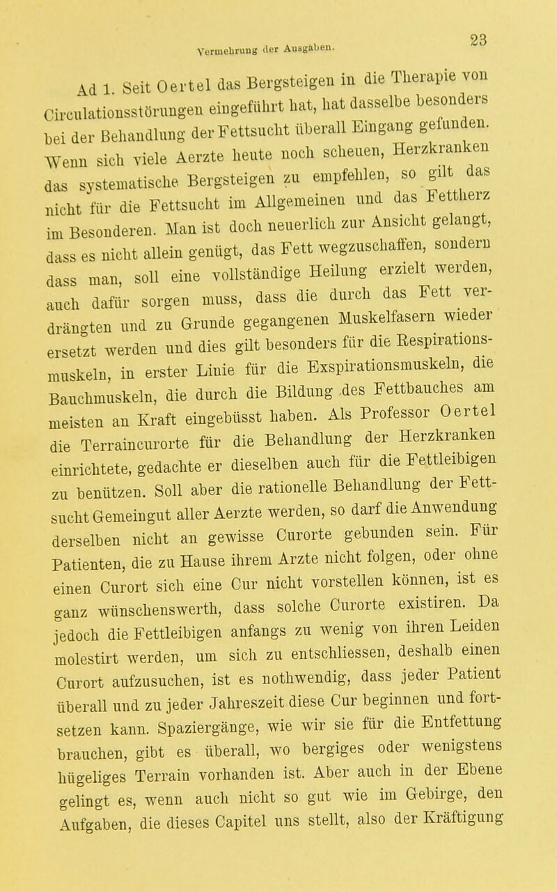 Vermehrung der Ausgaljen. Ad 1 Seit Oertel das Bergsteigen in die Therapie von Circnlationsstörungen eingeführt hat, hat dasselbe besonders bei der Behandlung der Fettsucht überall Eingang gefunden. Wenn sich viele Aerzte heute noch scheuen, Herzkranken das systematische Bergsteigen zu empfehlen, so gilt das nicht für die Fettsucht im Allgemeinen und das Fettherz im Besonderen. Man ist doch neuerlich zur Ansicht gelangt, dass es nicht allein genügt, das Fett wegzuschaffen, sondern dass man, soll eine vollständige Heilung erzielt werden, auch dafür sorgen muss, dass die durch das Fett .ver- drängten und zu Grunde gegangenen Muskelfasern wieder ersetzt werden und dies gilt besonders für die Respirations- muskeln in erster Linie für die Exspirationsmuskeln, die Bauchmuskeln, die durch die Bildung .des Fettbauches am meisten an Kraft eingebüsst haben. Als Professor Oertel die Terraincurorte für die Behandlung der Herzkranken einrichtete, gedachte er dieselben auch für die Fettleibigen zu benützen. Soll aber die rationelle Behandlung der Fett- sucht Gemeingut aller Aerzte werden, so darf die Anwendung derselben nicht an gewisse Curorte gebunden sein. Für Patienten, die zu Hause ihrem Arzte nicht folgen, oder ohne einen Curort sich eine Cur nicht vorstellen können, ist es ganz Wimschenswerth, dass solche Curorte existiren. ^ Da jedoch die Fettleibigen anfangs zu wenig von ihren Leiden molestirt werden, um sich zu entschliessen, deshalb einen Curort aufzusuchen, ist es nothwendig, dass jeder Patient überall und zu jeder Jahreszeit diese Cur beginnen und fort- setzen kann. Spaziergänge, wie wir sie für die Entfettung brauchen, gibt es überall, wo bergiges oder wenigstens hügeliges Terrain vorhanden ist. Aber auch in der Ebene gelingt es, wenn auch nicht so gut wie im Gebirge, den Aufgaben, die dieses Capitel uns stellt, also der Kräftigung