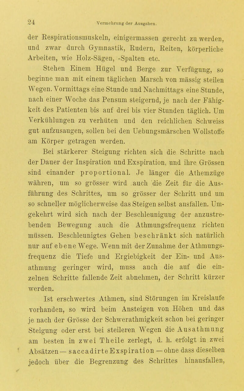 der Respirationsmuskeln, eiuigermassen gerecht zu werden, und zwar durch Gymnastik, Rudern, Reiten, körperliche Arbeiten, wie Holz-Sägen, -Spalten etc. Stehen Einem Hügel und Berge zur Verfügung, so beginne man mit einem täglichen Marsch von mässig steilen Wegen. Vormittags eine Stunde und Nachmittags eine Stunde, nach einer Woche das Pensum steigernd, je nach der Fähig- keit des Patienten bis auf drei bis vier Stunden täglich. Um Verkühlungen zu verhüten und den reichlichen Schweiss gut aufzusaugen, sollen bei den Uebungsmärschen Wollstoffe am Körper getragen werden. Bei stärkerer Steigung richten sich die Schritte nach der Dauer der Inspiration und Exspiration, und ihre Grössen sind einander proportional. Je länger die Athemzüge währen, um so grösser wird auch die Zeit für die Aus- führung des Schrittes, um so grösser der Schritt und um so schneller möglicherweise das Steigen selbst ausfallen. Um- gekehrt wird sich nach der Beschleunigung der anzustre- benden Bewegung auch die Athmungsfrequenz richten müssen. Beschleunigtes Gehen beschränkt sich natürlich nur auf ebene Wege. Wenn mit der Zunahme der Athmungs- frequenz die Tiefe und Ergiebigkeit der Ein- und Aus- athmung geringer wird, muss auch die auf die ein- zelnen Schritte fallende Zeit abnehmen, der Schritt kürzer werden. Ist erschwertes Athmen, sind Störungen im Kreislaufe vorhanden, so wird beim Ansteigen von Höhen und das je nach der Grösse der Schwerathmigkeit schon bei geringer Steigung oder erst bei steileren Wegen die Ausathmung am besten in zwei Theile zerlegt, d. h. erfolgt in zwei Absätzen— saccadirteExspiration — ohne dass dieselben jedoch über die Begrenzung des Schrittes hinausfallen,