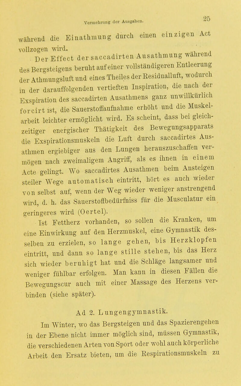 9F> Vermehrung der Ausgaben. während die Einathmung durch einen einzigen Act vollzogen wird. Der Effect der saccadirten Ausathmung wahrend des Bergsteigens beruht auf einer vollständigeren Entleerung der Athmungsluftund eines Theiles der Residualluft, wodurch m der darauffolgenden vertieften Inspiration, die nach der Exspiration des saccadirten Ausathmens ganz unwillkürlich forcirt ist, die Sauerstoffaufnahme erhöht und die Muskel- arbeit leichter ermöglicht wird. Es scheint, dass bei gleich- zeitiger energischer Thätigkeit des Bewegungsapparats die Exspirationsmuskeln die Luft durch saccadirtes Aus- athmen ergiebiger aus den Lungen herauszuschaffen ver- mögen nach zweimaligem Angriff, als es ihnen in einem Acte gelingt. Wo saccadirtes Ausathmen beim Ansteigen steiler Wege automatisch eintritt, hört es auch wieder von selbst auf, wenn der Weg wieder weniger anstrengend wird, d. h. das Sauerstoffbedürfniss für die Musculatur ein geringeres wird (Oertel). Ist Fettherz vorhanden, so sollen die Kranken, um eine Einwirkung auf den Herzmuskel, eine Gymnastik des- selben zu erzielen, so lange gehen, bis Herzklopfen eintritt, und dann so lange stille stehen, bis das Herz sich wieder beruhigt hat und die Schläge langsamer und weniger fühlbar erfolgen. Man kann in diesen Fällen die Bewegungscur auch mit einer Massage des Herzens ver- binden (siehe später). Ad 2. Lungengymnastik. Im Winter, wo das Bergsteigen und das Spazierengehen in der Ebene nicht immer möglich sind, müssen Gymnastik, die verschiedenen Arten von Sport oder wohl auch körperliche Arbeit den Ersatz bieten, um die Respirationsmuskeln zu