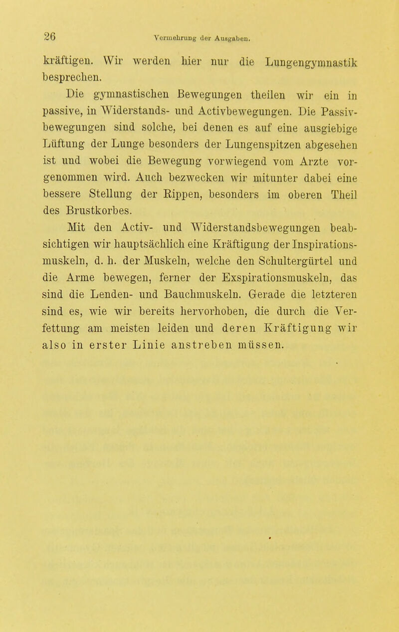 kräftigeil. Wir werden hier nur die Lungengymnastik besprechen. Die gymnastischen Bewegungen theilen wir ein in passive, in Widerstands- und Activbewegungen. Die Passiv- bewegungen sind solche, bei denen es auf eine ausgiebige Lüftung der Lunge besonders der Lungenspitzen abgesehen ist und wobei die Bewegung vorwiegend vom Arzte vor- genommen wird. Auch bezwecken wir mitunter dabei eine bessere Stellung der Rippen, besonders im oberen Theil des Brustkorbes. Mit den Activ- und Widerstandsbewegungen beab- sichtigen wir hauptsächlich eine Kräftigung der Inspirations- muskeln, d. h. der Muskeln, welche den Schultergürtel und die Arme bewegen, ferner der Exspirationsmuskeln, das sind die Lenden- und Bauchmuskeln. Gerade die letzteren sind es, wie wir bereits hervorhoben, die durch die Ver- fettung am meisten leiden und deren Kräftigung wir also in erster Linie anstreben müssen.