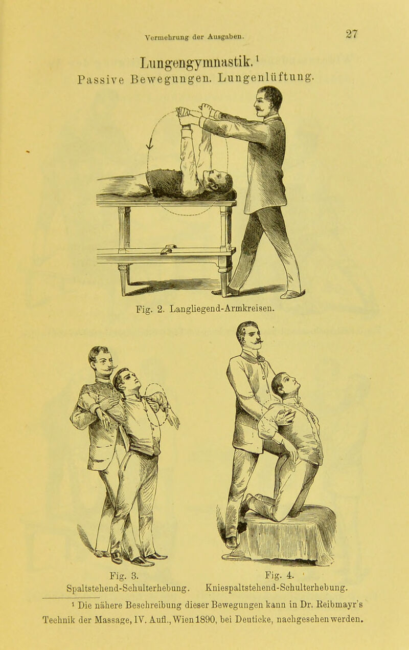 Lungengymnastik.1 Passive Bewegungen. Lungenlüftung. Fig. 2. Langliegend-Armkreisen. Fig. 3. Fig. 4. ' Spaltsteliend-Schulterhebung. Kniespaltstehend-Schulterhebung. 1 Die nähere Besehreibung dieser Bewegungen kann in Dr. Keibrnayr's Technik der Massage, IV. Aufl., Wien 1890, bei Deutieke, nachgesehen werden.