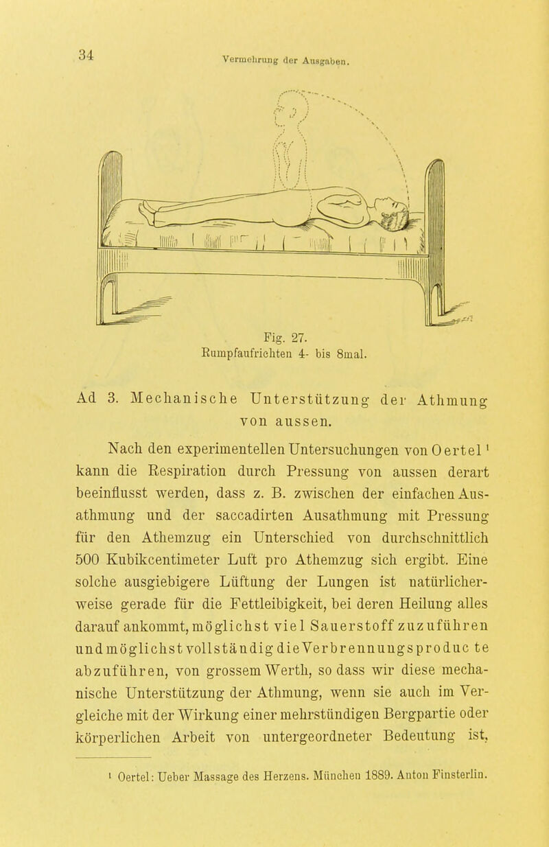 Vermehrung der Ausgaben. Fig. 27. Eumpfaufriehten 4- bis 8inal. Ad 3. Mechanische Unterstützung- der Athmung von aussen. Nach den experimentellen Untersuchungen vonOertel1 kann die Respiration durch Pressung von aussen derart beeinfiusst werden, dass z. B. zwischen der einfachen Aus- athmung und der saccadirten Ausathmung mit Pressung für den Athemzug ein Unterschied von durchschnittlich 500 Kubikzentimeter Luft pro Athemzug sich ergibt. Eine solche ausgiebigere Lüftung der Lungen ist natürlicher- weise gerade für die Fettleibigkeit, bei deren Heilung alles darauf ankommt, möglichst viel Sauerstoff zuzuführen und möglichst vollständig dieVerbrennungsproduc te abzuführen, von grossem Werth, sodass wir diese mecha- nische Unterstützung der Athmung, wenn sie auch im Ver- gleiche mit der Wirkung einer mehrstündigen Bergpartie oder körperlichen Arbeit von untergeordneter Bedeutung ist. 1 Oertel: Ueber Massage des Heizens. München 1889. Anton Finsterlin.