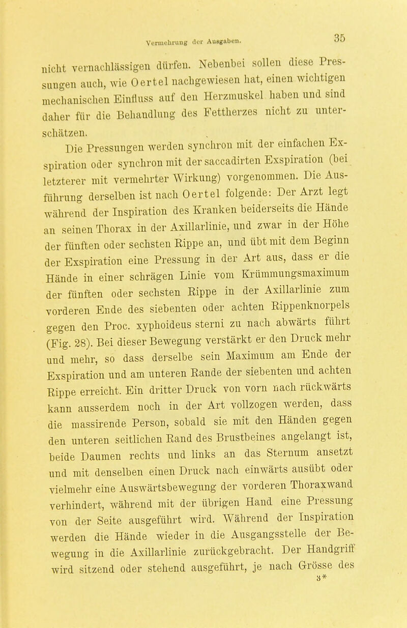 nicht vernachlässigen dürfen. Nebenbei sollen diese Pres- sungen auch, wie Oertel nachgewiesen hat, einen wichtigen mechanischen Einfmss auf den Herzmuskel haben und sind dalier für die Behandlung des Fettherzes nicht zu unter- schätzen. Die Pressungen werden synchron mit der einfachen Ex- spiration oder synchron mit der saccadirten Exspiration (bei letzterer mit vermehrter Wirkung) vorgenommen. Die Aus- führung derselben ist nach Oertel folgende: Der Arzt legt während der Inspiration des Kranken beiderseits die Hände an seinen Thorax in der Axillarlinie, und zwar in der Höhe der fünften oder sechsten Kippe an, und übt mit dem Beginn der Exspiration eine Pressung in der Art aus, dass er die Hände in einer schrägen Linie vom Krümmungsmaximum der fünften oder sechsten Rippe in der Axillarlinie zum vorderen Ende des siebenten oder achten Rippenknorpels gegen den Proc. xyphoideus sterni zu nach abwärts führt (Fig. 28). Bei dieser Bewegung verstärkt er den Druck mehr und mehr, so dass derselbe sein Maximum am Ende der Exspiration und am unteren Rande der siebenten und achten Rippe erreicht. Ein dritter Druck von vorn nach rückwärts kann ausserdem noch in der Art vollzogen werden, dass die massirende Person, sobald sie mit den Händen gegen den unteren seitlichen Rand des Brustbeines angelangt ist, beide Daumen rechts und links an das Sternum ansetzt und mit denselben einen Druck nach einwärts ausübt oder vielmehr eine Auswärtsbewegung der vorderen Thoraxwand verhindert, während mit der übrigen Hand eine Pressung von der Seite ausgeführt wird. Während der Inspiration werden die Hände wieder in die Ausgangsstelle der Be- wegung in die Axillarlinie zurückgebracht. Der Handgriff' wird sitzend oder stehend ausgeführt, je nach Grösse des u *