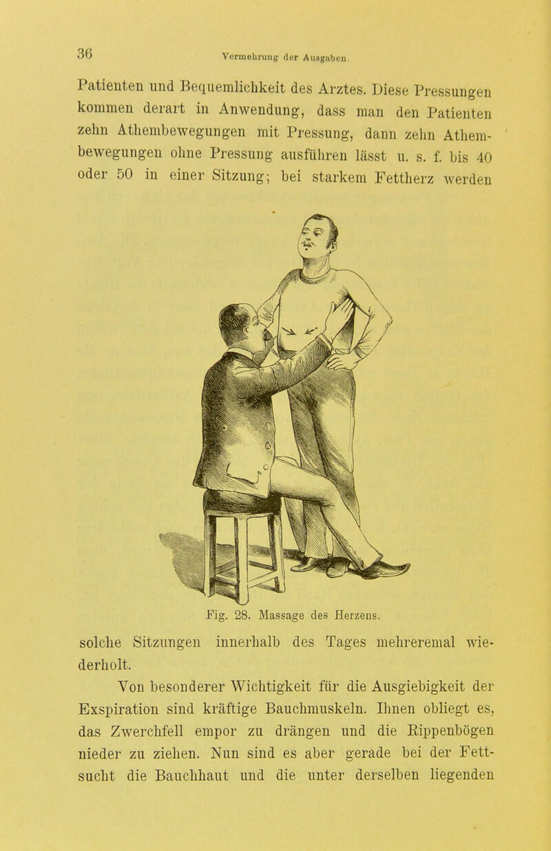 Patienten und Bequemlichkeit des Arztes. Diese Pressungen kommen derart in Anwendung, dass man den Patienten zehn Athembewegungen mit Pressung, dann zehn Athem- bewegungen ohne Pressung ausführen lässt u. s. f. bis 40 oder 50 in einer Sitzung; bei starkem Fettherz werden Fig. 28. Massage des Herzens. solche Sitzungen innerhalb des Tages mehreremal wie- derholt. Von besonderer Wichtigkeit für die Ausgiebigkeit der Exspiration sind kräftige Bauchmuskeln. Ihnen obliegt es, das Zwerchfell empor zu drängen und die Rippenbögen nieder zu ziehen. Nun sind es aber gerade bei der Fett- sucht die Bauchhaut und die unter derselben liegenden