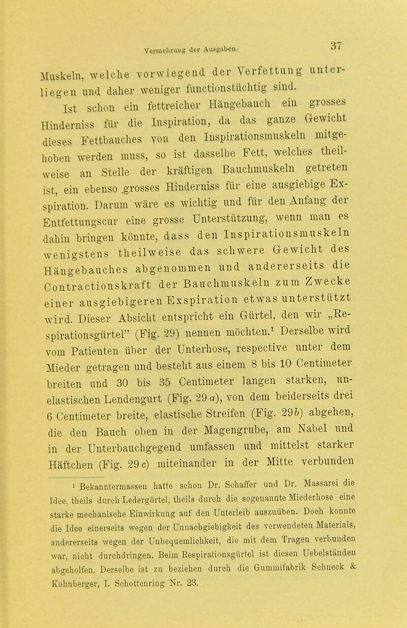 Muskeln, welche vorwiegend der Verfettung unter- liegen und daher weniger funetionstiiehtig sind. Ist schon ein fettreicher Hängebauch ein grosses Hinderniss für die Inspiration, da das ganze Gewicht dieses Fettbauches von den Inspirationsmuskeln mitge- hoben werden muss, so ist dasselbe Fett, welches theil- weise an Stelle der kräftigen Bauchmuskeln getreten ist, ein ebenso .grosses Hinderniss für eine ausgiebige Ex- spiration. Darum wäre es wichtig und für den Anfang der Entfettungscur eine grosse Unterstützung, wenn man es dahin bringen könnte, dass den Inspirationsmuskeln wenigstens theilweise das schwere Gewicht des Häng°ebauches abgenommen und andererseits die Contractionskraft der Bauchmuskeln zum Zwecke einer ausgiebigeren Exspiration etwas unterstützt wird. Dieser Absicht entspricht ein Gürtel, den wir „Re- spirationsgürtel (Fig. 29) nennen möchten.1 Derselbe wird vom Patienten über der Unterhose, respective unter dem Mieder getragen und besteht aus einem 8 bis 10 Centimeter breiten und 30 bis 35 Centimeter langen starken, un- elastischen Lendengurt (Fig. 29 a), von dem beiderseits drei 6 Centimeter breite, elastische Streifen (Fig. 296) abgehen, die den Bauch oben in der Magengrube, am Nabel und in der Unterbauchgegend umfassen und mittelst starker Häftchen (Fig. 29 c) miteinander in der Mitte verbunden » Bekanntermassen hatte schon Dr. Schaffer und Dr. Massarei die Idee, theils durch Ledergürtel, theils durch die sogenannte Miederhose eine starke mechanische Einwirkung auf den Unterleib auszuüben. Doch konnte die Idee einerseits wegen der ünnachgiebigkeit des verwendeten Materials, andererseits wegen der Unbequemlichkeit, die mit dem Tragen verbunden war, nicht durchdringen. Beim Respirationsgürtel ist diesen Uebelständen abgeholfen. Derselbe ist zu beziehen durch die Gummifabrik Schneek & Kohnberger, I. Schottenring Nr. 23.